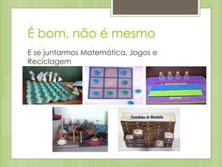 É bom, não é mesmo
E se juntarmos Matemática, Jogos e
Reciclagem
 