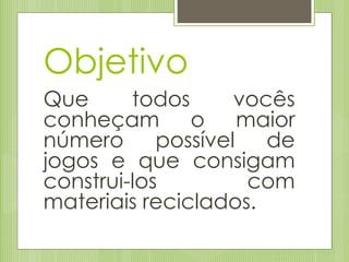 Objetivo
Que todos vocês
conheçam o maior
número possível de
jogos e que consigam
construi-los com
materiais reciclados.
 