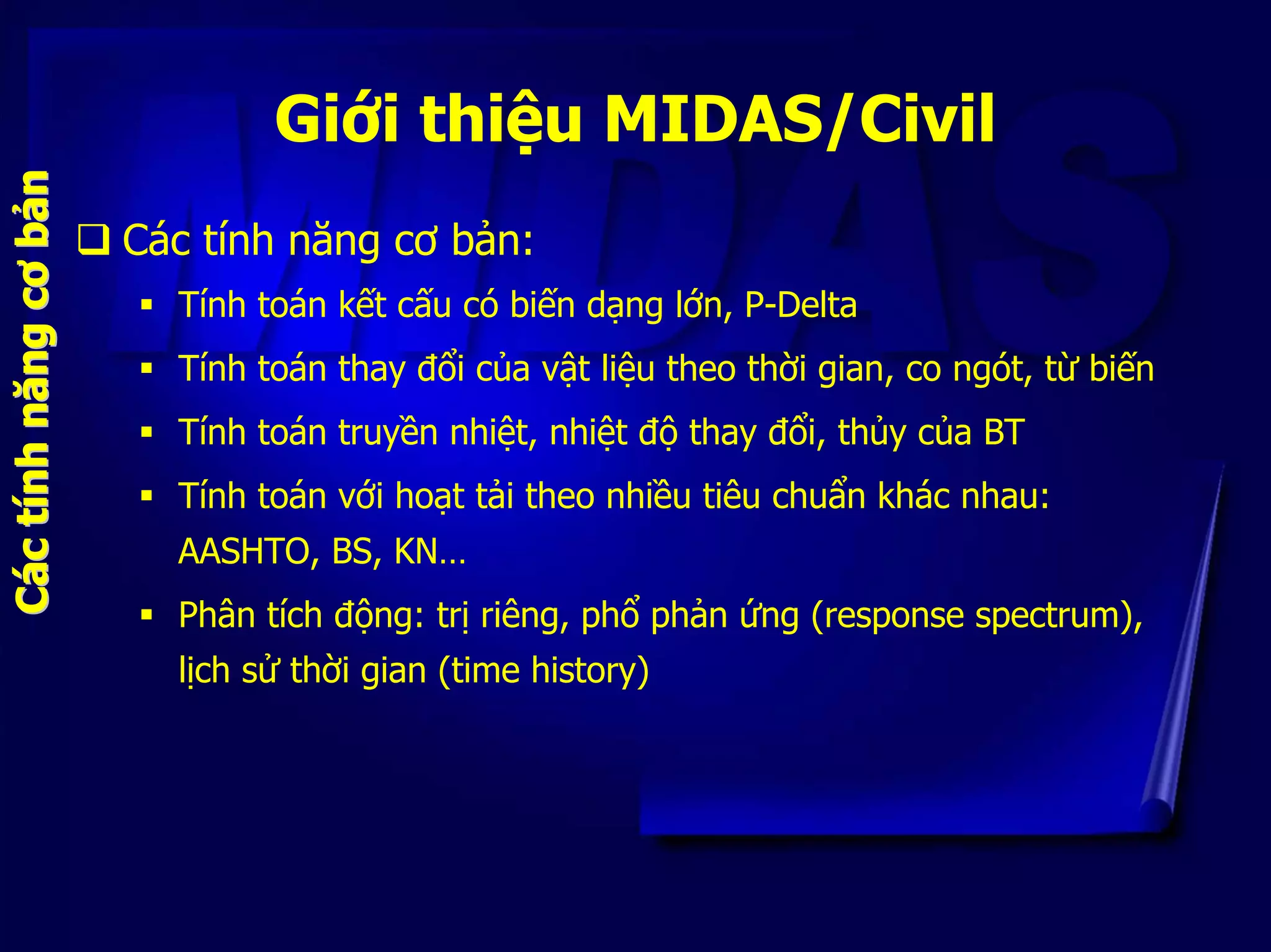 Giới thiệu MIDAS/Civil
Các tính năng cơ bản:
bb
Tính toán kết cấu có biến dạng lớn, P-Delta
cơcơ
Tính toán thay đổi của vật liệu theo thời gian, co ngót, từ biến
ăng
Tính toán truyền nhiệt, nhiệt độ thay đổi, thủy của BT
Tính toán với hoạt tải theo nhiều tiêu chuẩn khác nhau:
AASHTO, BS, KN…
Phân tích động: trị riêng, phổ phản ứng (response spectrum),
lịch sử thời gian (time history)
CCááccttíínhnhnnăngảảnn
 