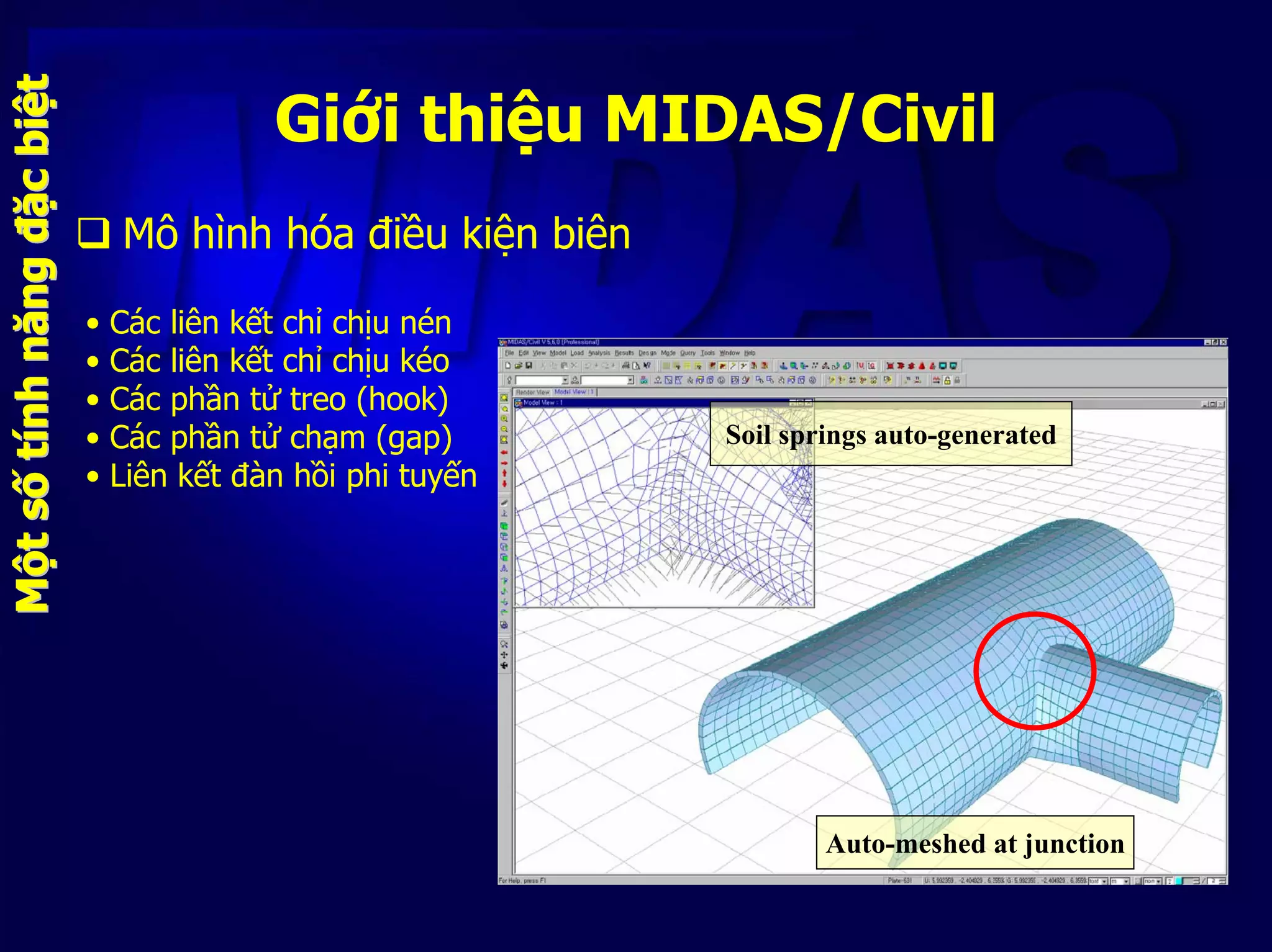 Giới thiệu MIDAS/Civil
Mô hình hóa điều kiện biên
MMộộttssốốttíínhnhnăngnăngđđặặccbibiệệtt
Auto-meshed at junction
Soil springs auto-generated
• Các liên kết chỉ chịu nén
• Các liên kết chỉ chịu kéo
• Các phần tử treo (hook)
• Các phần tử chạm (gap)
• Liên kết đàn hồi phi tuyến
 