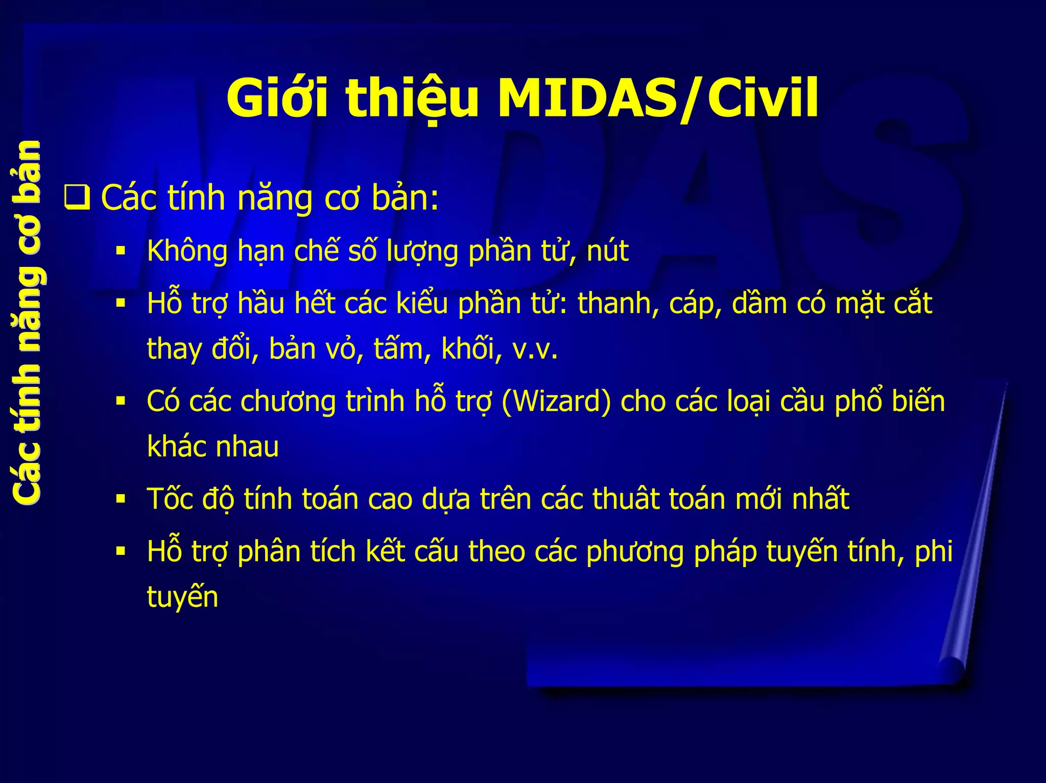 Giới thiệu MIDAS/Civil
Các tính năng cơ bản:
Không hạn chế số lượng phần tử, nút
Hỗ trợ hầu hết các kiểu phần tử: thanh, cáp, dầm có mặt cắt
thay đổi, bản vỏ, tấm, khối, v.v.
Có các chương trình hỗ trợ (Wizard) cho các loại cầu phổ biến
khác nhau
Tốc độ tính toán cao dựa trên các thuât toán mới nhất
C
Hỗ trợ phân tích kết cấu theo các phương pháp tuyến tính, phi
tuyến
Cááccttíínhnhnăngnăngcơcơbbảảnn
 