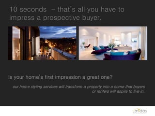 10 seconds - that’s all you have to
impress a prospective buyer.




Is your home’s first impression a great one?
 our home styling services will transform a property into a home that buyers
                                               or renters will aspire to live in.
 