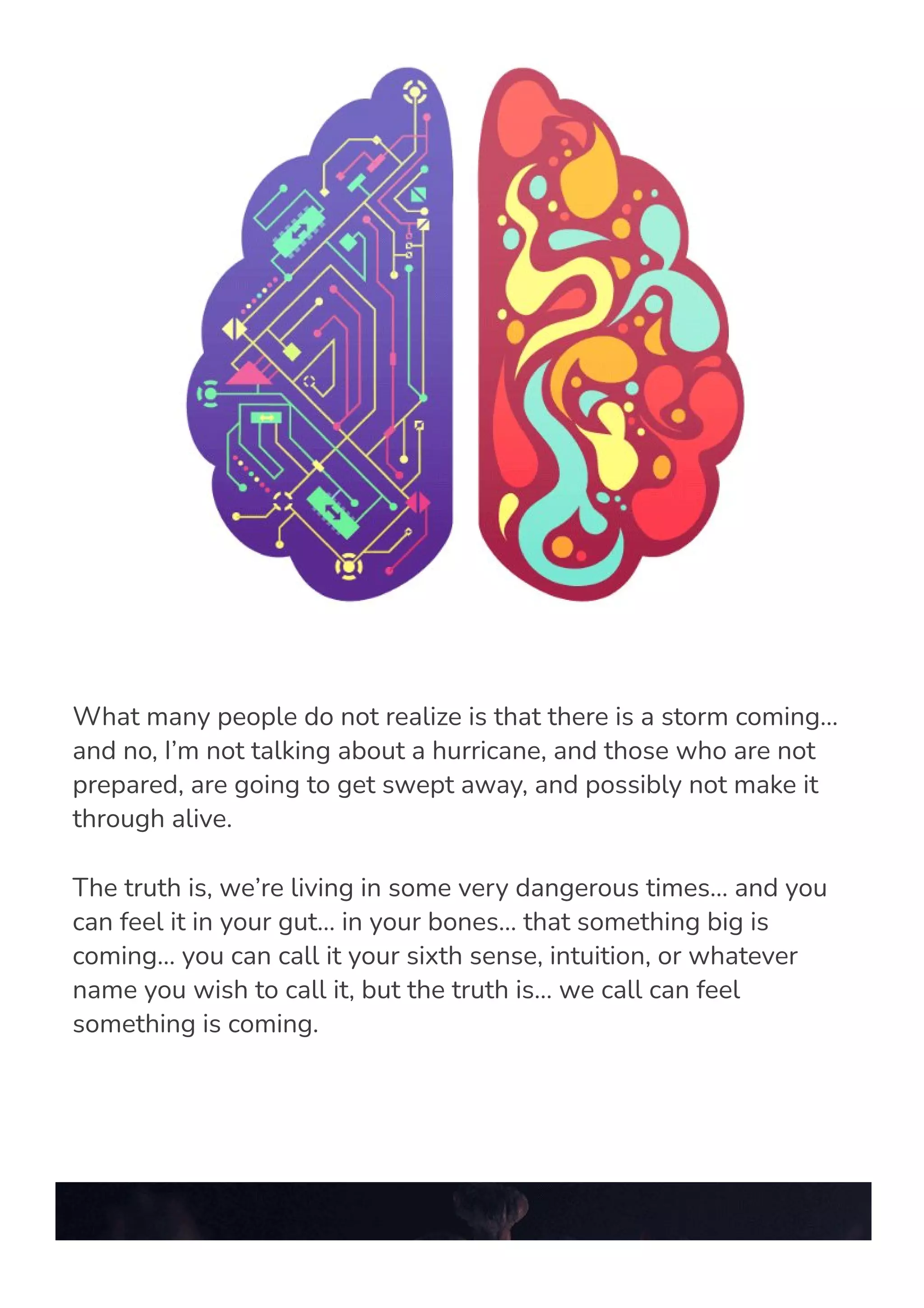 What many people do not realize is that there is a storm coming…
and no, I’m not talking about a hurricane, and those who are not
prepared, are going to get swept away, and possibly not make it
through alive.
The truth is, we’re living in some very dangerous times… and you
can feel it in your gut… in your bones… that something big is
coming… you can call it your sixth sense, intuition, or whatever
name you wish to call it, but the truth is… we call can feel
something is coming.
 
