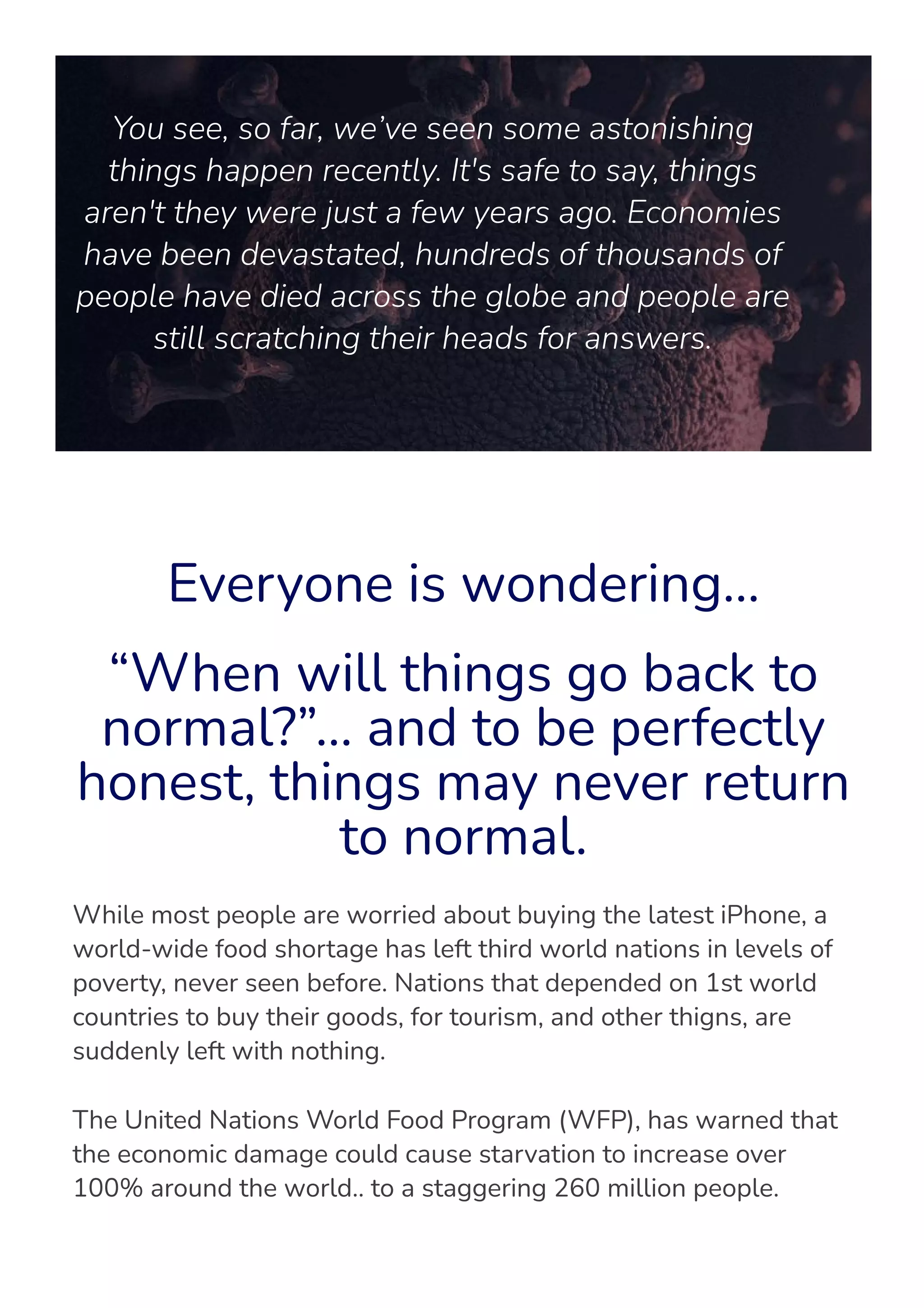 You see, so far, we’ve seen some astonishing
things happen recently. It's safe to say, things
aren't they were just a few years ago. Economies
have been devastated, hundreds of thousands of
people have died across the globe and people are
still scratching their heads for answers.
Everyone is wondering…
“When will things go back to
normal?”… and to be perfectly
honest, things may never return
to normal.
While most people are worried about buying the latest iPhone, a
world-wide food shortage has left third world nations in levels of
poverty, never seen before. Nations that depended on 1st world
countries to buy their goods, for tourism, and other thigns, are
suddenly left with nothing.
The United Nations World Food Program (WFP), has warned that
the economic damage could cause starvation to increase over
100% around the world.. to a staggering 260 million people.
 