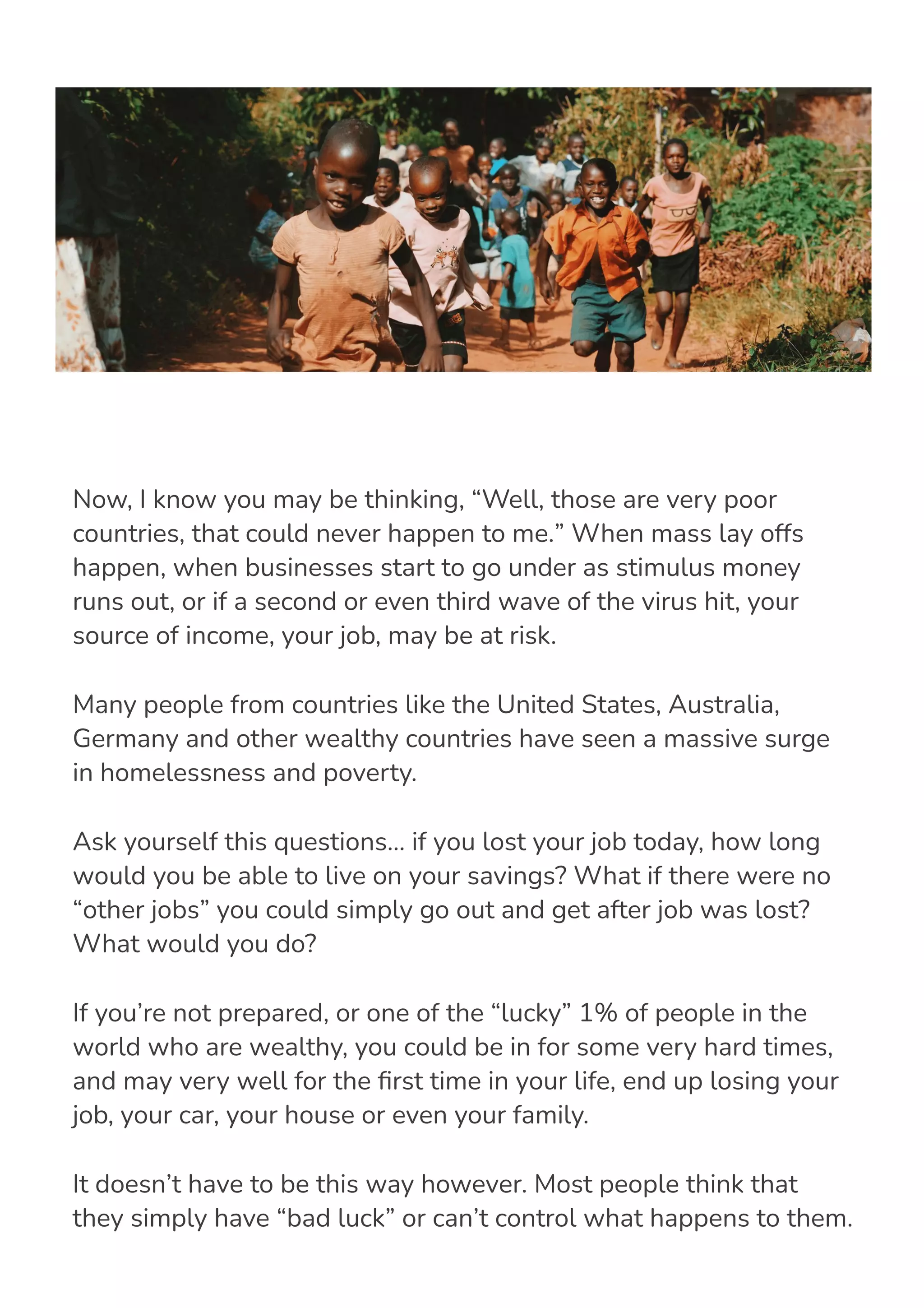 Now, I know you may be thinking, “Well, those are very poor
countries, that could never happen to me.” When mass lay offs
happen, when businesses start to go under as stimulus money
runs out, or if a second or even third wave of the virus hit, your
source of income, your job, may be at risk.
Many people from countries like the United States, Australia,
Germany and other wealthy countries have seen a massive surge
in homelessness and poverty.
Ask yourself this questions… if you lost your job today, how long
would you be able to live on your savings? What if there were no
“other jobs” you could simply go out and get after job was lost?
What would you do?
If you’re not prepared, or one of the “lucky” 1% of people in the
world who are wealthy, you could be in for some very hard times,
and may very well for the 몭rst time in your life, end up losing your
job, your car, your house or even your family.
It doesn’t have to be this way however. Most people think that
they simply have “bad luck” or can’t control what happens to them.
This couldn’t further from the truth. I’m going to show you how
 