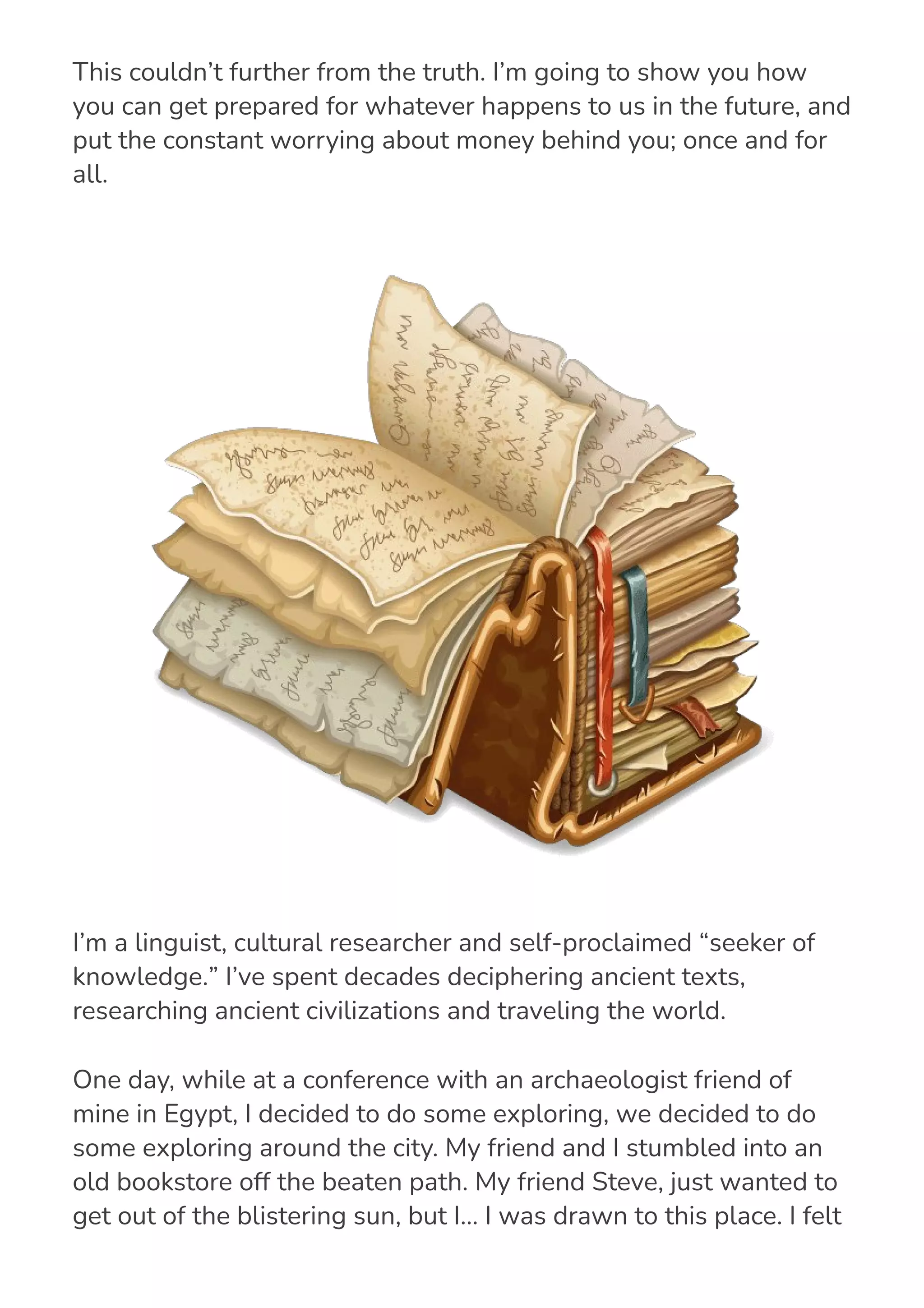 they simply have “bad luck” or can’t control what happens to them.
This couldn’t further from the truth. I’m going to show you how
you can get prepared for whatever happens to us in the future, and
put the constant worrying about money behind you; once and for
all.
I’m a linguist, cultural researcher and self-proclaimed “seeker of
knowledge.” I’ve spent decades deciphering ancient texts,
researching ancient civilizations and traveling the world.
One day, while at a conference with an archaeologist friend of
mine in Egypt, I decided to do some exploring, we decided to do
some exploring around the city. My friend and I stumbled into an
old bookstore off the beaten path. My friend Steve, just wanted to
get out of the blistering sun, but I… I was drawn to this place. I felt
strange as soon as I saw this book store… almost if something was
 