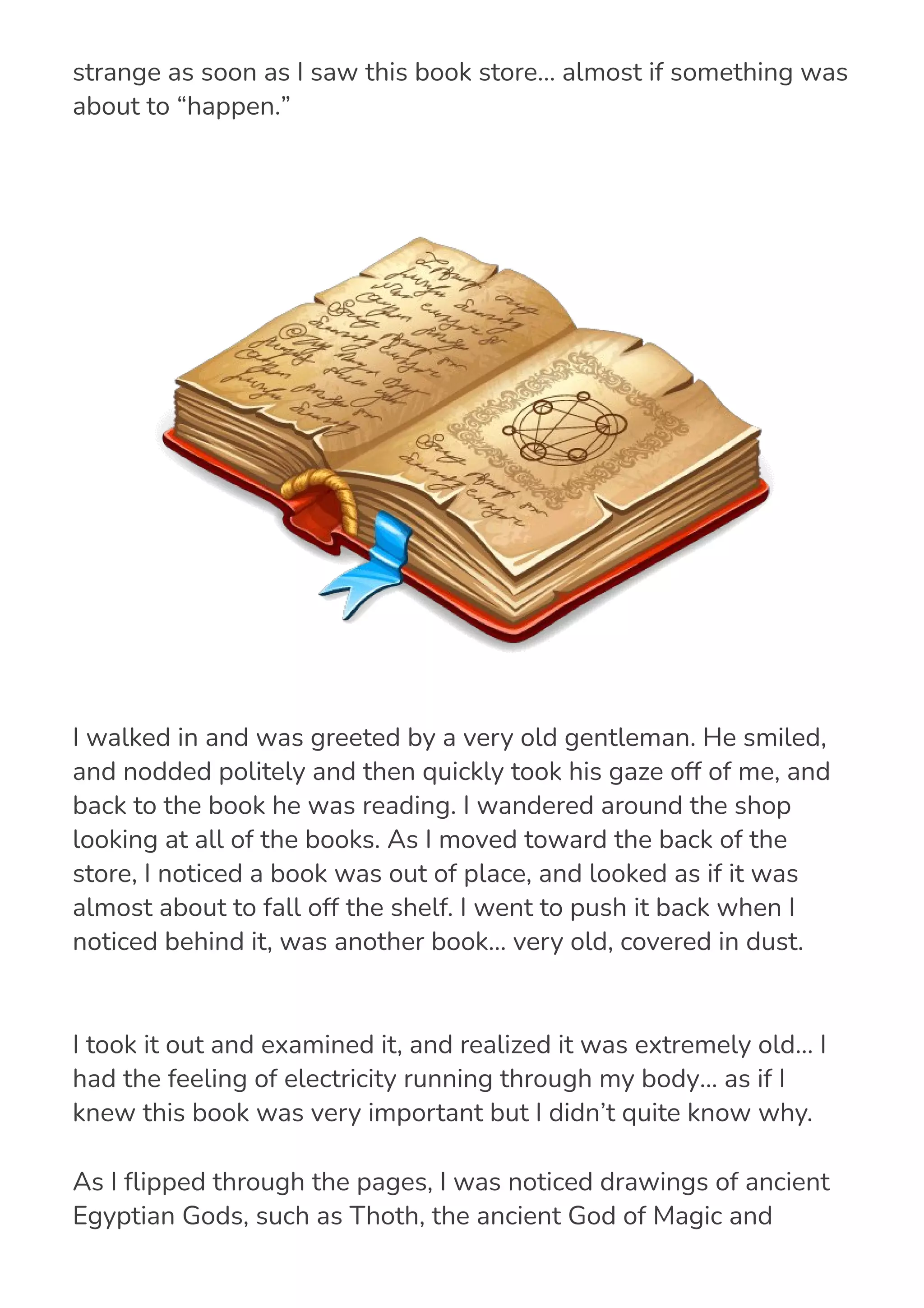 I took it out and examined it, and realized it was extremely old… I
had the feeling of electricity running through my body… as if I
knew this book was very important but I didn’t quite know why.
As I 몭ipped through the pages, I was noticed drawings of ancient
Egyptian Gods, such as Thoth, the ancient God of Magic and
Science, and Ra, the Egyptian sun God.
get out of the blistering sun, but I… I was drawn to this place. I felt
strange as soon as I saw this book store… almost if something was
about to “happen.”
I walked in and was greeted by a very old gentleman. He smiled,
and nodded politely and then quickly took his gaze off of me, and
back to the book he was reading. I wandered around the shop
looking at all of the books. As I moved toward the back of the
store, I noticed a book was out of place, and looked as if it was
almost about to fall off the shelf. I went to push it back when I
noticed behind it, was another book… very old, covered in dust.
 