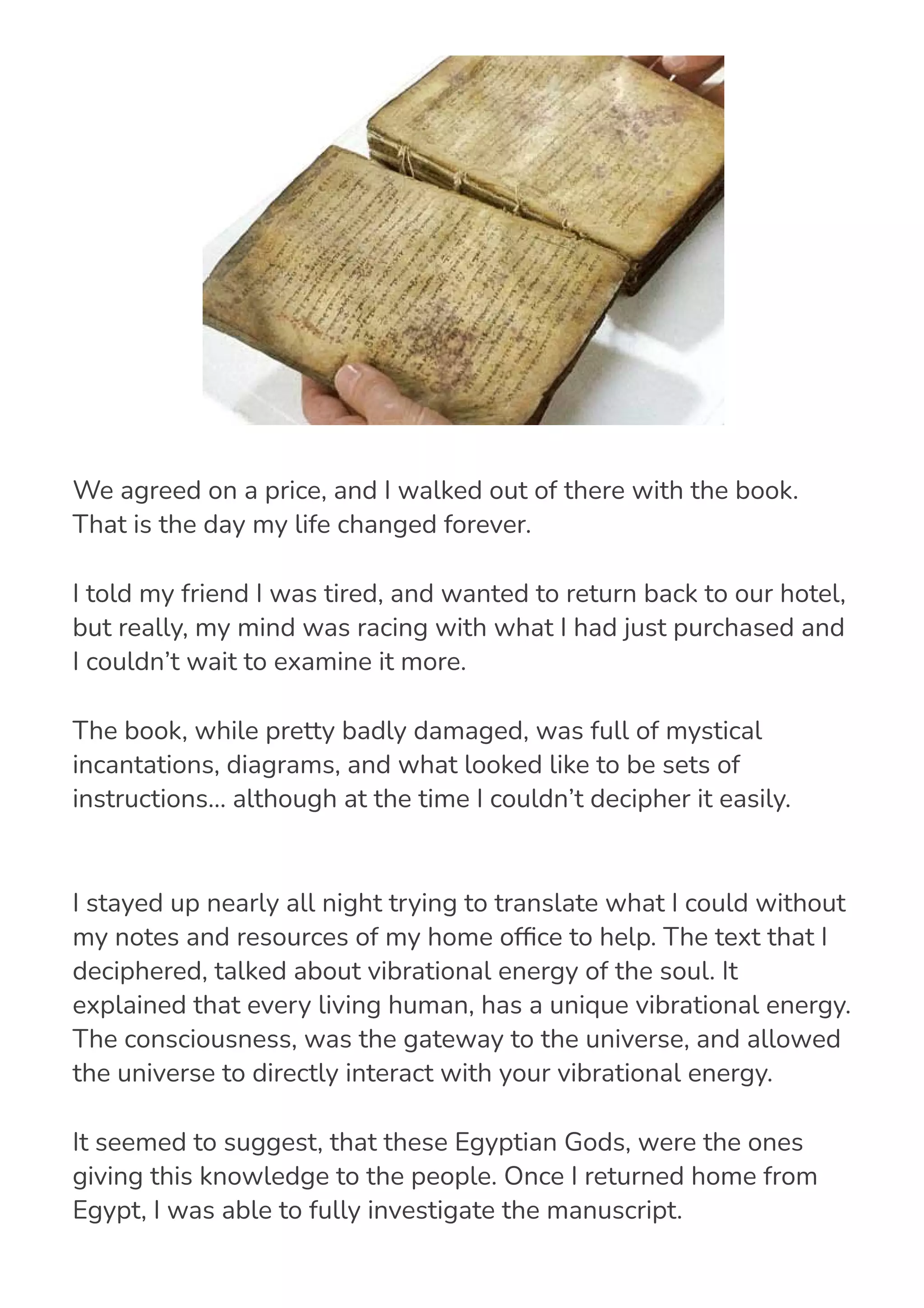 I stayed up nearly all night trying to translate what I could without
my notes and resources of my home of몭ce to help. The text that I
deciphered, talked about vibrational energy of the soul. It
explained that every living human, has a unique vibrational energy.
The consciousness, was the gateway to the universe, and allowed
the universe to directly interact with your vibrational energy.
It seemed to suggest, that these Egyptian Gods, were the ones
giving this knowledge to the people. Once I returned home from
Egypt, I was able to fully investigate the manuscript.
We agreed on a price, and I walked out of there with the book.
That is the day my life changed forever.
I told my friend I was tired, and wanted to return back to our hotel,
but really, my mind was racing with what I had just purchased and
I couldn’t wait to examine it more.
The book, while pretty badly damaged, was full of mystical
incantations, diagrams, and what looked like to be sets of
instructions… although at the time I couldn’t decipher it easily.
 