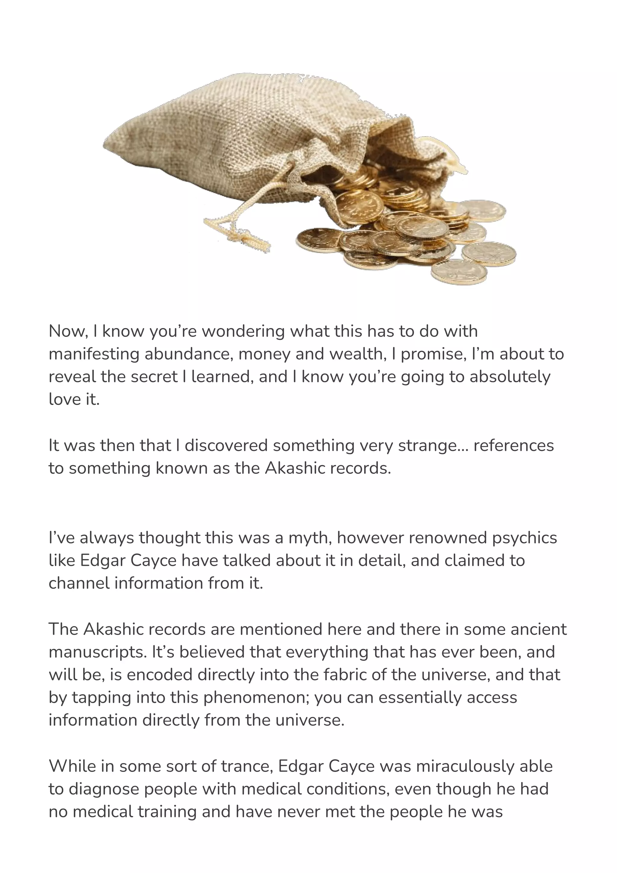 I’ve always thought this was a myth, however renowned psychics
like Edgar Cayce have talked about it in detail, and claimed to
channel information from it.
The Akashic records are mentioned here and there in some ancient
manuscripts. It’s believed that everything that has ever been, and
will be, is encoded directly into the fabric of the universe, and that
by tapping into this phenomenon; you can essentially access
information directly from the universe.
While in some sort of trance, Edgar Cayce was miraculously able
to diagnose people with medical conditions, even though he had
no medical training and have never met the people he was
diagnosing. While asked questions about a variety of topics, he
Now, I know you’re wondering what this has to do with
manifesting abundance, money and wealth, I promise, I’m about to
reveal the secret I learned, and I know you’re going to absolutely
love it.
It was then that I discovered something very strange… references
to something known as the Akashic records.
 