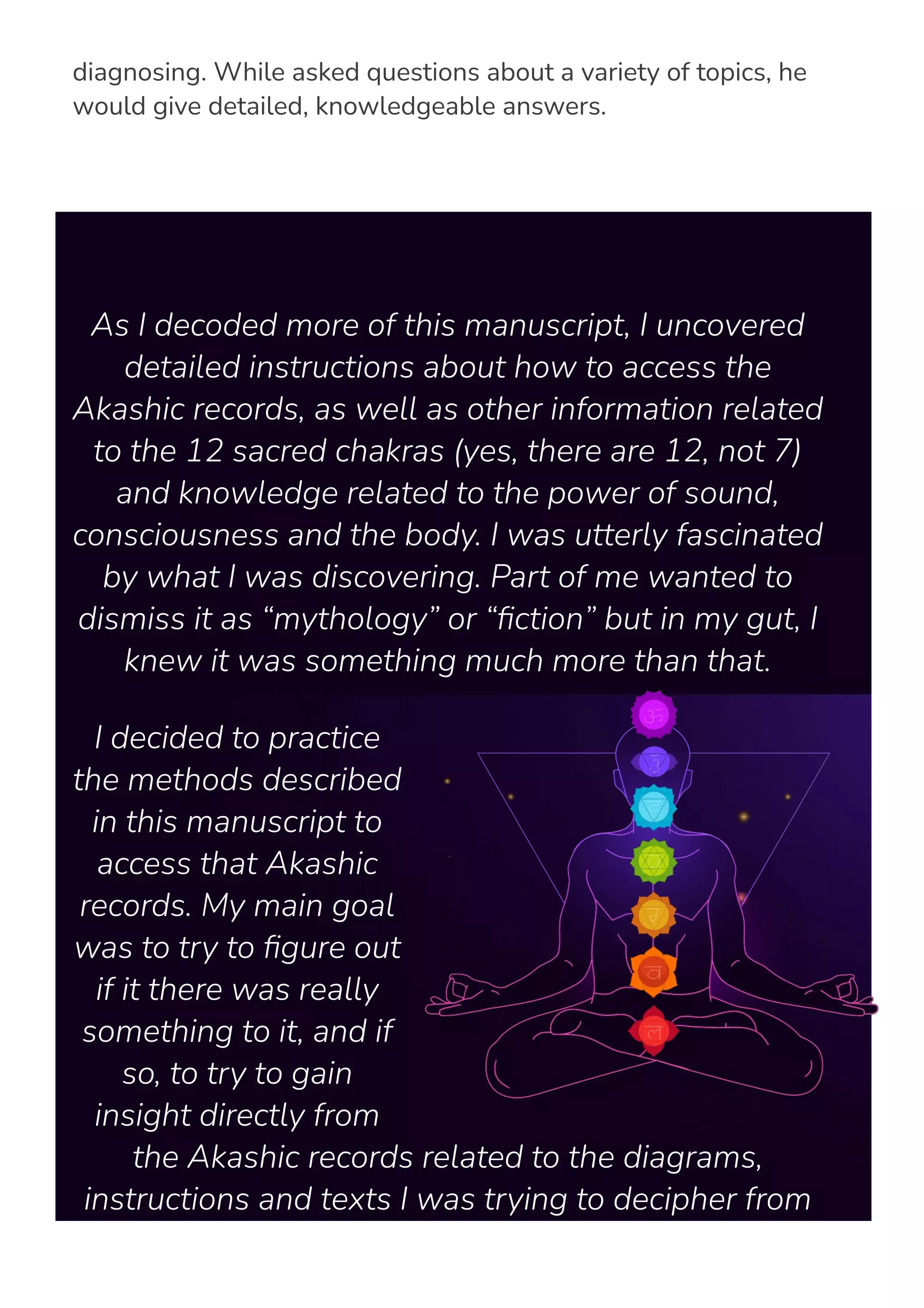 no medical training and have never met the people he was
diagnosing. While asked questions about a variety of topics, he
would give detailed, knowledgeable answers.
As I decoded more of this manuscript, I uncovered
detailed instructions about how to access the
Akashic records, as well as other information related
to the 12 sacred chakras (yes, there are 12, not 7)
and knowledge related to the power of sound,
consciousness and the body. I was utterly fascinated
by what I was discovering. Part of me wanted to
dismiss it as “mythology” or “몭ction” but in my gut, I
knew it was something much more than that.
I decided to practice
the methods described
in this manuscript to
access that Akashic
records. My main goal
was to try to 몭gure out
if it there was really
something to it, and if
so, to try to gain
insight directly from
the Akashic records related to the diagrams,
instructions and texts I was trying to decipher from
the manuscript I had recovered.
 