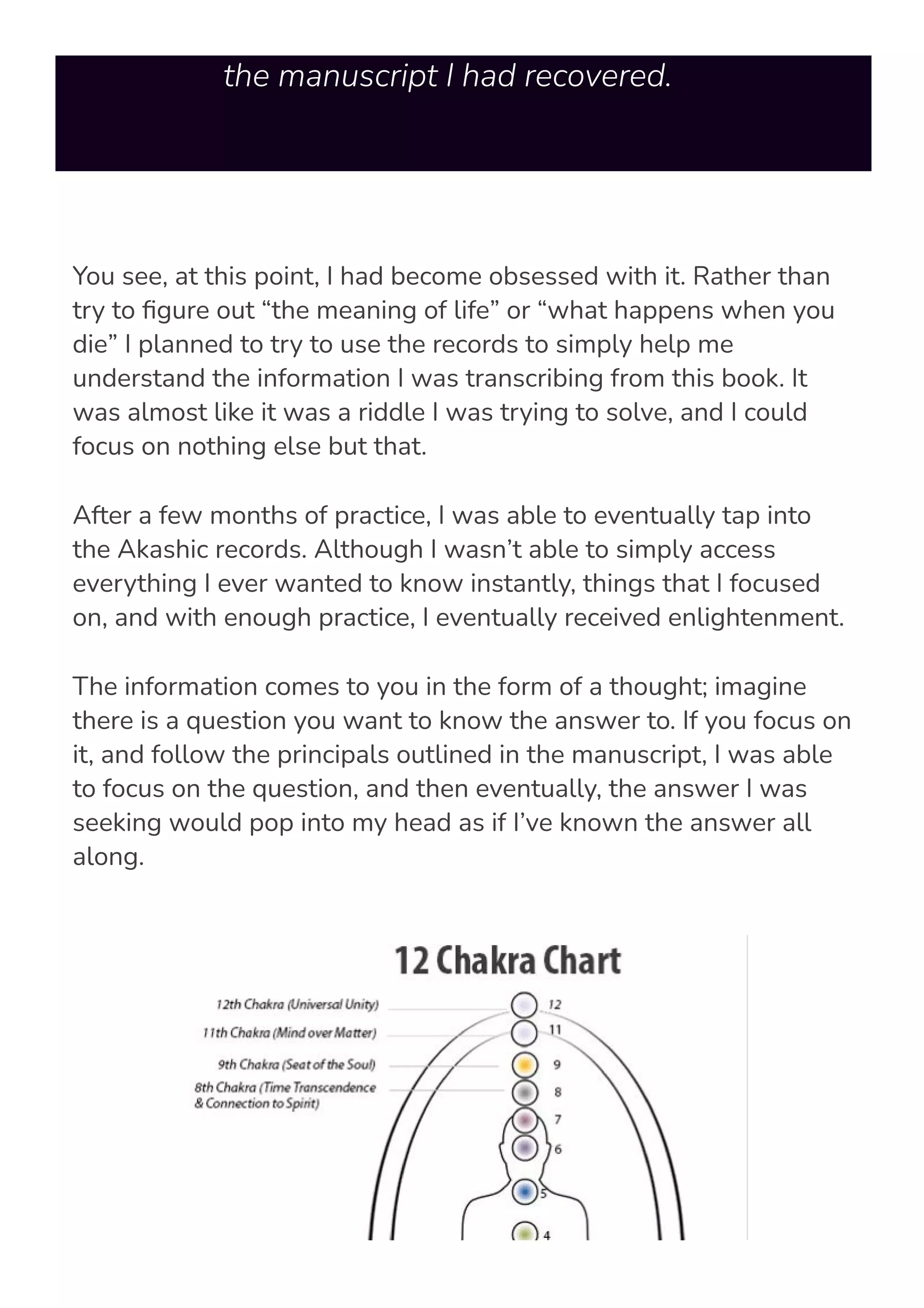 instructions and texts I was trying to decipher from
the manuscript I had recovered.
You see, at this point, I had become obsessed with it. Rather than
try to 몭gure out “the meaning of life” or “what happens when you
die” I planned to try to use the records to simply help me
understand the information I was transcribing from this book. It
was almost like it was a riddle I was trying to solve, and I could
focus on nothing else but that.
After a few months of practice, I was able to eventually tap into
the Akashic records. Although I wasn’t able to simply access
everything I ever wanted to know instantly, things that I focused
on, and with enough practice, I eventually received enlightenment.
The information comes to you in the form of a thought; imagine
there is a question you want to know the answer to. If you focus on
it, and follow the principals outlined in the manuscript, I was able
to focus on the question, and then eventually, the answer I was
seeking would pop into my head as if I’ve known the answer all
along.
 
