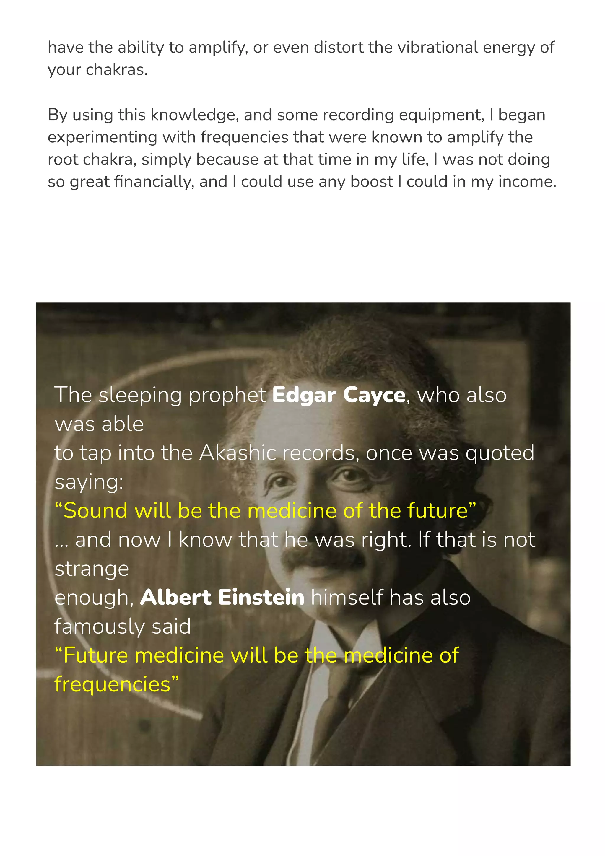 Sacred frequencies, which have close relations to sacred geometry,
have the ability to amplify, or even distort the vibrational energy of
your chakras.
By using this knowledge, and some recording equipment, I began
experimenting with frequencies that were known to amplify the
root chakra, simply because at that time in my life, I was not doing
so great 몭nancially, and I could use any boost I could in my income.
The sleeping prophet Edgar Cayce, who also
was able
to tap into the Akashic records, once was quoted
saying:
“Sound will be the medicine of the future”
... and now I know that he was right. If that is not
strange
enough, Albert Einstein himself has also
famously said
“Future medicine will be the medicine of
frequencies”
 