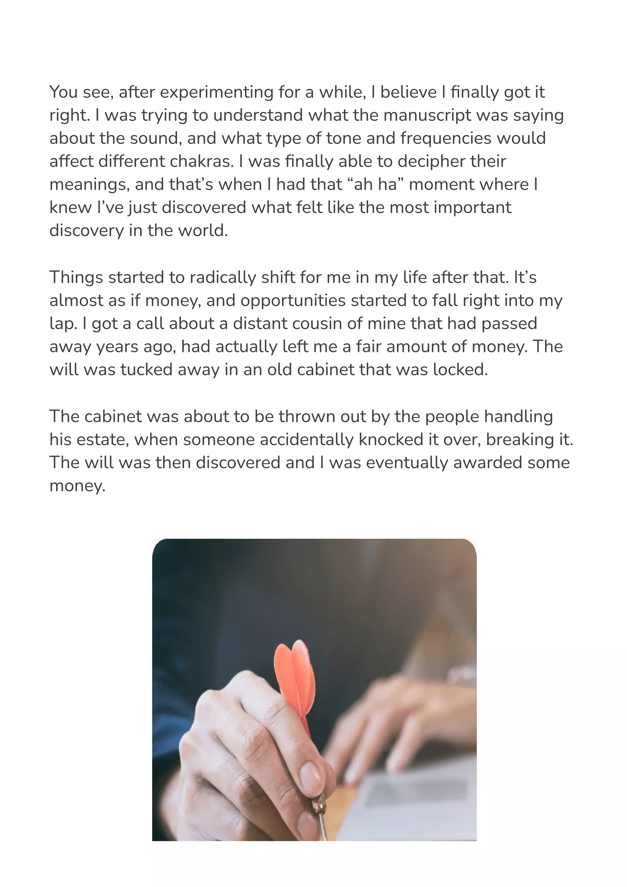 You see, after experimenting for a while, I believe I 몭nally got it
right. I was trying to understand what the manuscript was saying
about the sound, and what type of tone and frequencies would
affect different chakras. I was 몭nally able to decipher their
meanings, and that’s when I had that “ah ha” moment where I
knew I’ve just discovered what felt like the most important
discovery in the world.
Things started to radically shift for me in my life after that. It’s
almost as if money, and opportunities started to fall right into my
lap. I got a call about a distant cousin of mine that had passed
away years ago, had actually left me a fair amount of money. The
will was tucked away in an old cabinet that was locked.
The cabinet was about to be thrown out by the people handling
his estate, when someone accidentally knocked it over, breaking it.
The will was then discovered and I was eventually awarded some
money.
 