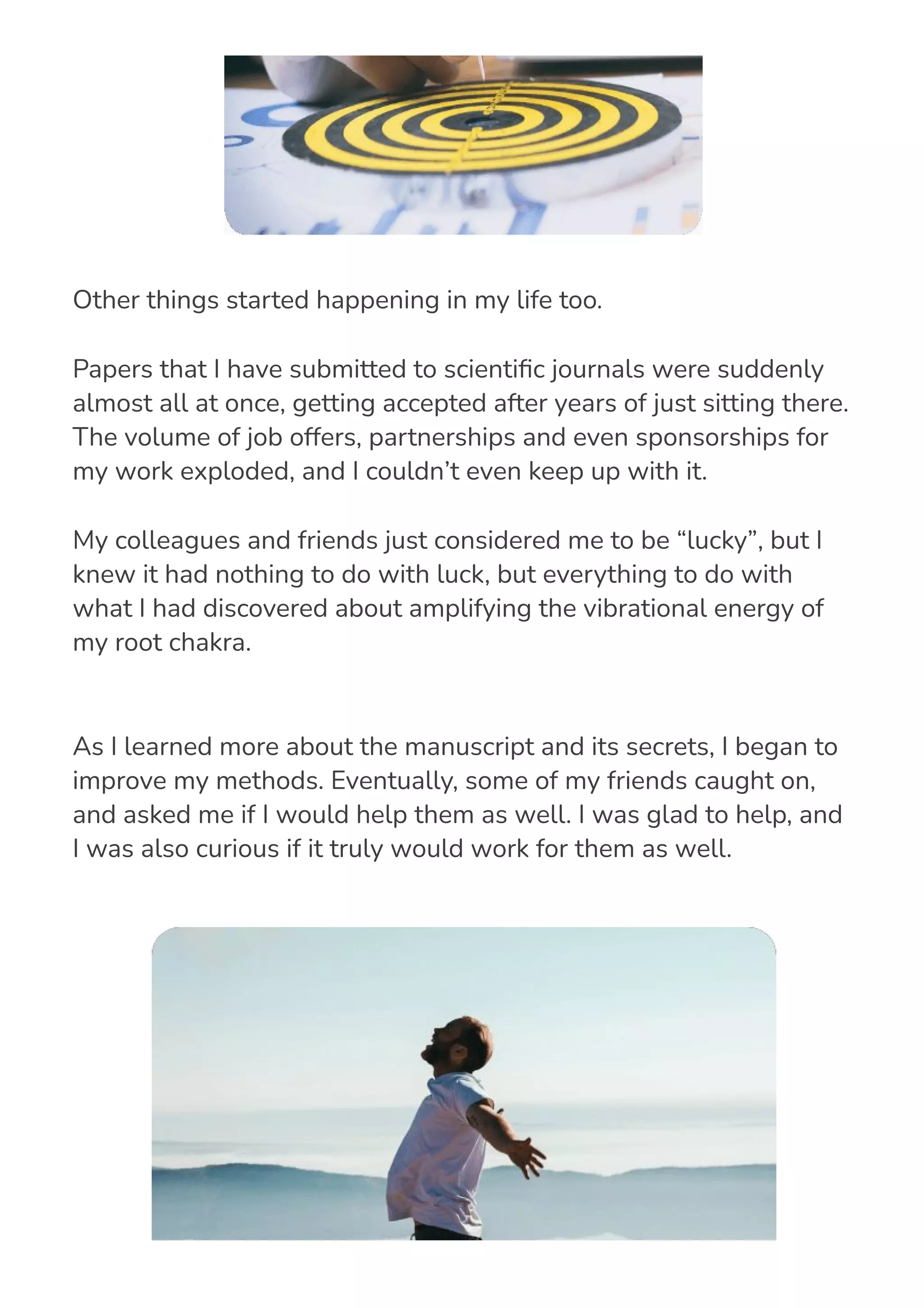 As I learned more about the manuscript and its secrets, I began to
improve my methods. Eventually, some of my friends caught on,
and asked me if I would help them as well. I was glad to help, and
I was also curious if it truly would work for them as well.
Other things started happening in my life too.
Papers that I have submitted to scienti몭c journals were suddenly
almost all at once, getting accepted after years of just sitting there.
The volume of job offers, partnerships and even sponsorships for
my work exploded, and I couldn’t even keep up with it.
My colleagues and friends just considered me to be “lucky”, but I
knew it had nothing to do with luck, but everything to do with
what I had discovered about amplifying the vibrational energy of
my root chakra.
 