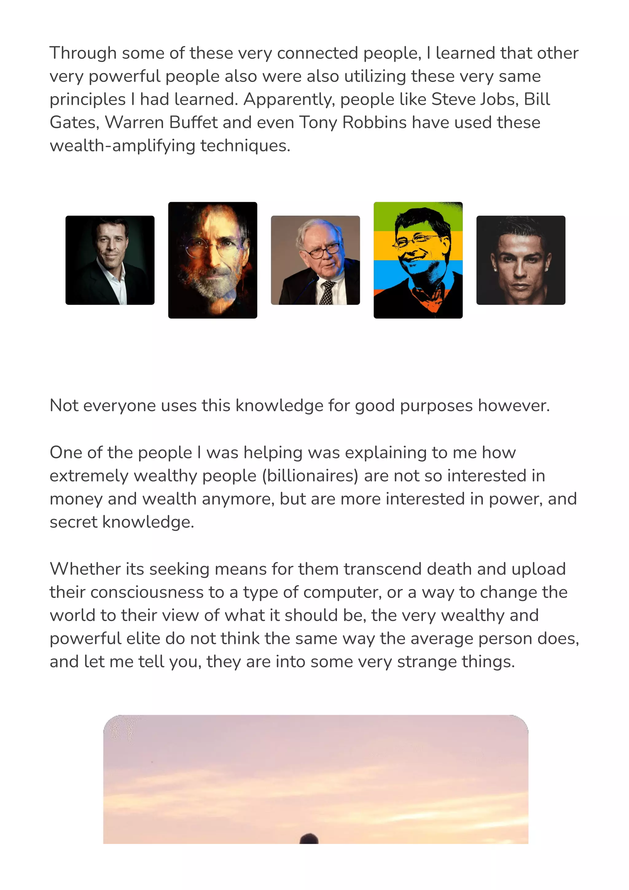 Through some of these very connected people, I learned that other
very powerful people also were also utilizing these very same
principles I had learned. Apparently, people like Steve Jobs, Bill
Gates, Warren Buffet and even Tony Robbins have used these
wealth-amplifying techniques.
Not everyone uses this knowledge for good purposes however.
One of the people I was helping was explaining to me how
extremely wealthy people (billionaires) are not so interested in
money and wealth anymore, but are more interested in power, and
secret knowledge.
Whether its seeking means for them transcend death and upload
their consciousness to a type of computer, or a way to change the
world to their view of what it should be, the very wealthy and
powerful elite do not think the same way the average person does,
and let me tell you, they are into some very strange things.
 