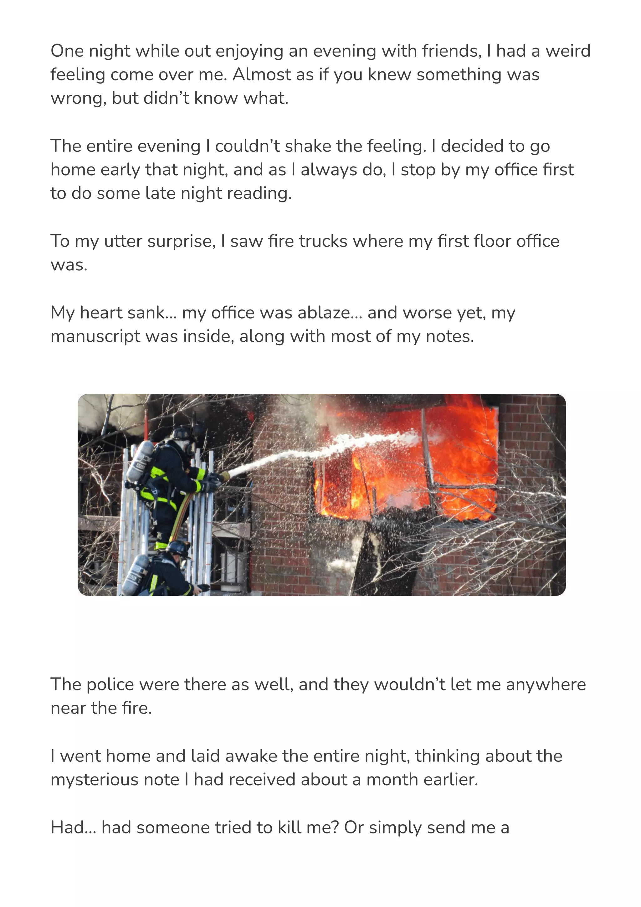 One night while out enjoying an evening with friends, I had a weird
feeling come over me. Almost as if you knew something was
wrong, but didn’t know what.
The entire evening I couldn’t shake the feeling. I decided to go
home early that night, and as I always do, I stop by my of몭ce 몭rst
to do some late night reading.
To my utter surprise, I saw 몭re trucks where my 몭rst 몭oor of몭ce
was.
My heart sank… my of몭ce was ablaze… and worse yet, my
manuscript was inside, along with most of my notes.
The police were there as well, and they wouldn’t let me anywhere
near the 몭re.
I went home and laid awake the entire night, thinking about the
mysterious note I had received about a month earlier.
Had… had someone tried to kill me? Or simply send me a
message? Or, was it simply an electrical 몭re… you know, some kind
 
