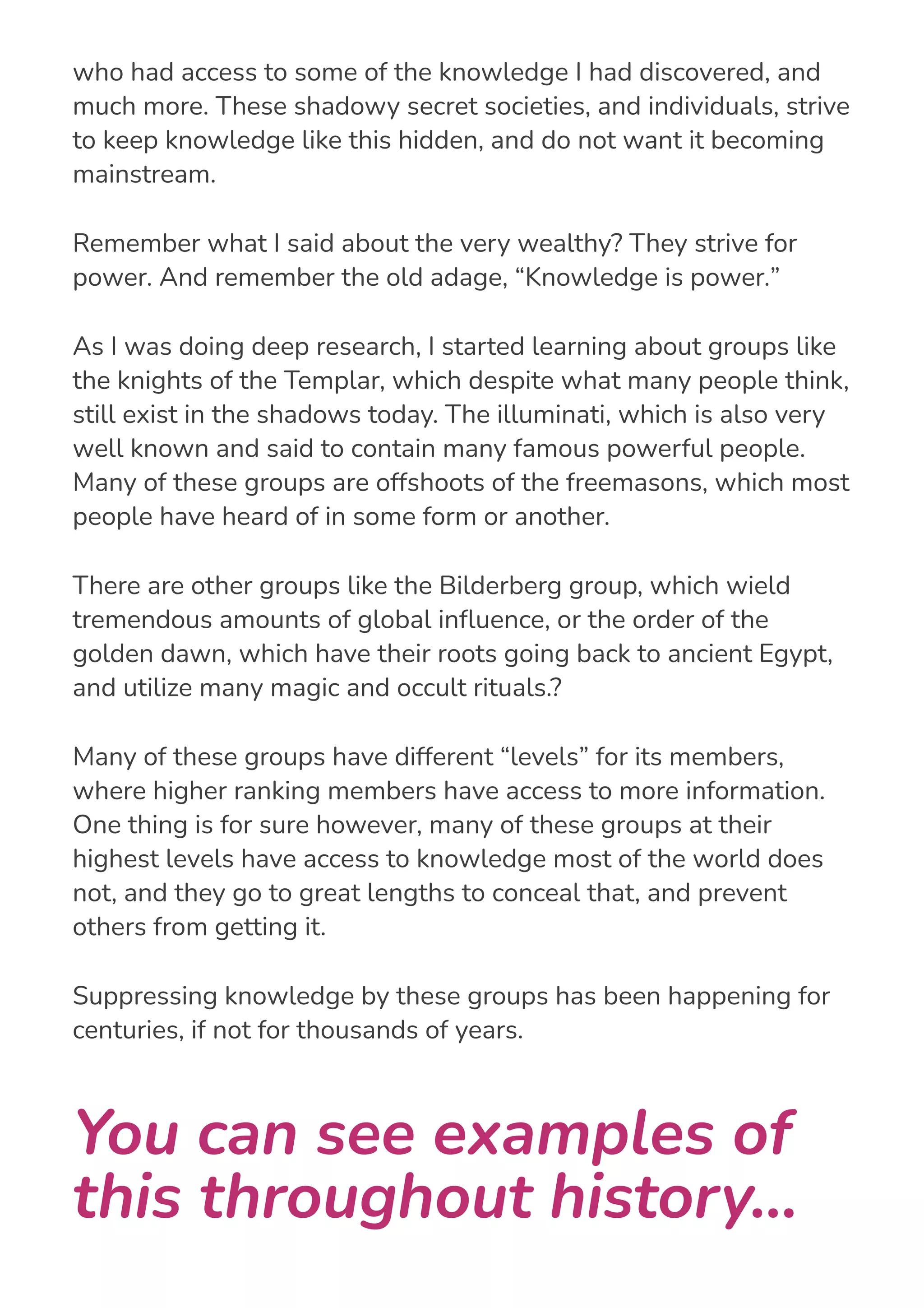 I started realizing that there were very powerful, and old, groups
who had access to some of the knowledge I had discovered, and
much more. These shadowy secret societies, and individuals, strive
to keep knowledge like this hidden, and do not want it becoming
mainstream.
Remember what I said about the very wealthy? They strive for
power. And remember the old adage, “Knowledge is power.”
As I was doing deep research, I started learning about groups like
the knights of the Templar, which despite what many people think,
still exist in the shadows today. The illuminati, which is also very
well known and said to contain many famous powerful people.
Many of these groups are offshoots of the freemasons, which most
people have heard of in some form or another.
There are other groups like the Bilderberg group, which wield
tremendous amounts of global in몭uence, or the order of the
golden dawn, which have their roots going back to ancient Egypt,
and utilize many magic and occult rituals.?
Many of these groups have different “levels” for its members,
where higher ranking members have access to more information.
One thing is for sure however, many of these groups at their
highest levels have access to knowledge most of the world does
not, and they go to great lengths to conceal that, and prevent
others from getting it.
Suppressing knowledge by these groups has been happening for
centuries, if not for thousands of years.
You can see examples of
this throughout history...
 