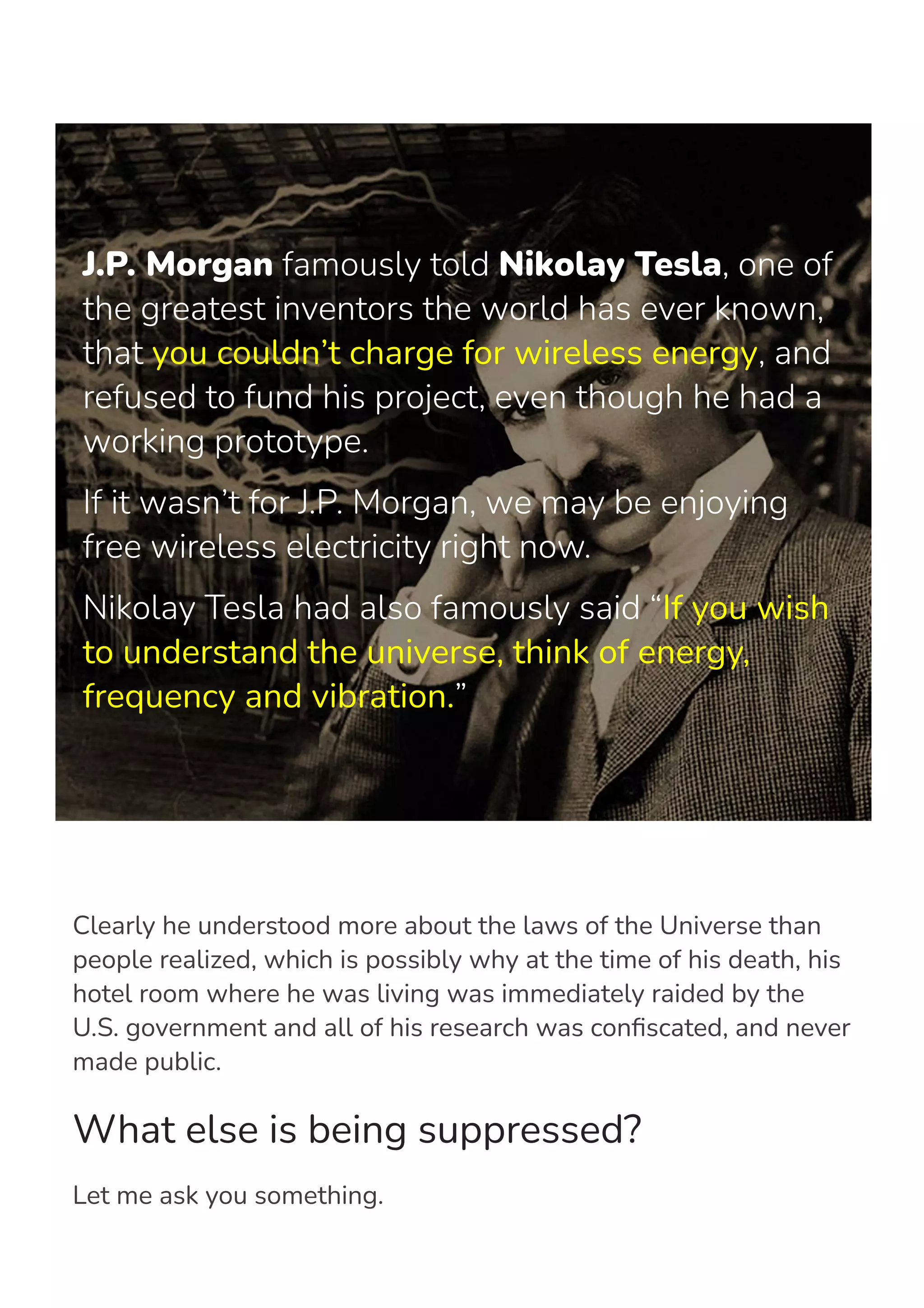 J.P. Morgan famously told Nikolay Tesla, one of
the greatest inventors the world has ever known,
that you couldn’t charge for wireless energy, and
refused to fund his project, even though he had a
working prototype.
If it wasn’t for J.P. Morgan, we may be enjoying
free wireless electricity right now.
Nikolay Tesla had also famously said “If you wish
to understand the universe, think of energy,
frequency and vibration.”
Clearly he understood more about the laws of the Universe than
people realized, which is possibly why at the time of his death, his
hotel room where he was living was immediately raided by the
U.S. government and all of his research was con몭scated, and never
made public.
What else is being suppressed?
Let me ask you something.
 