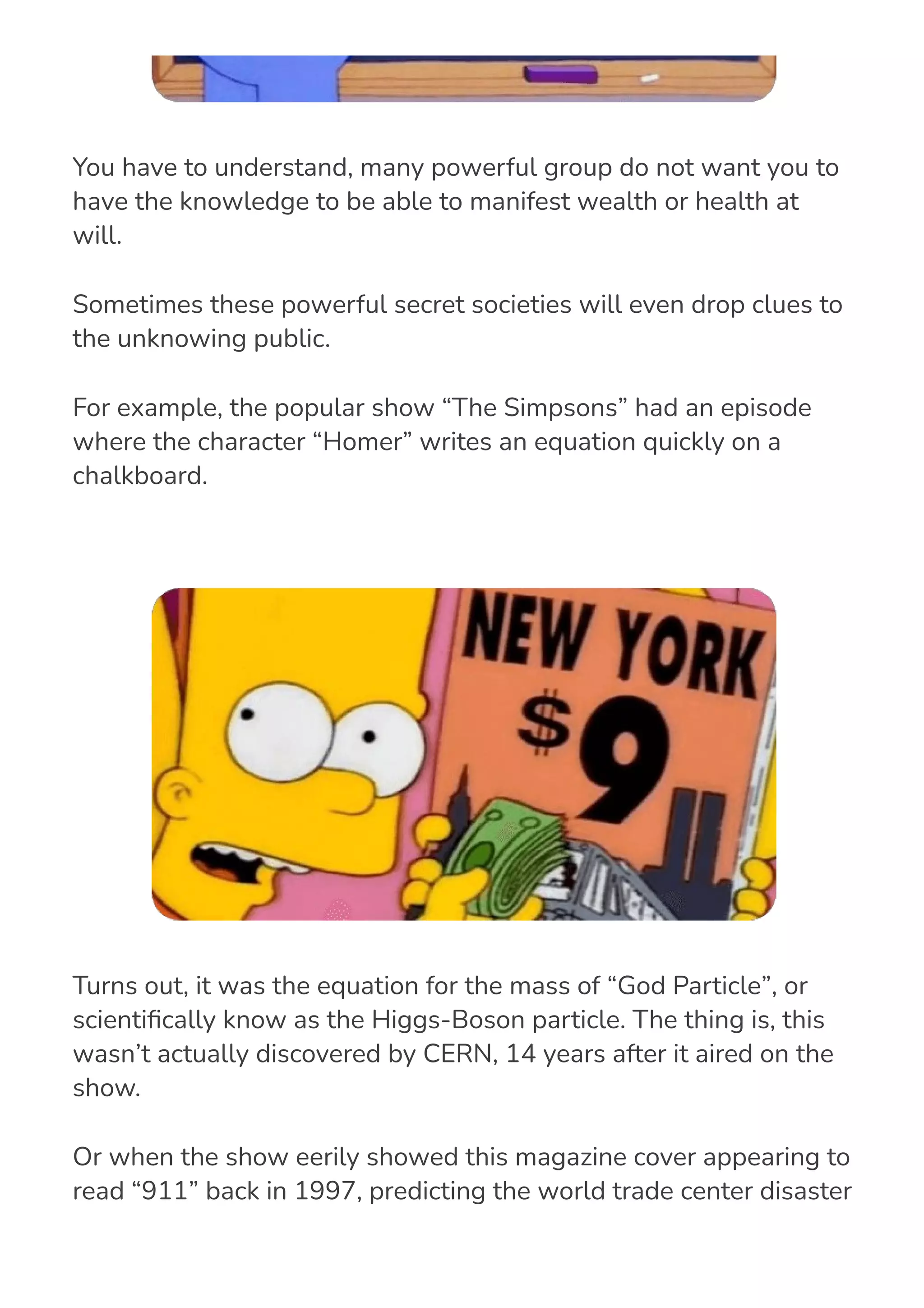 You have to understand, many powerful group do not want you to
have the knowledge to be able to manifest wealth or health at
will.
Sometimes these powerful secret societies will even drop clues to
the unknowing public.
For example, the popular show “The Simpsons” had an episode
where the character “Homer” writes an equation quickly on a
chalkboard.
Turns out, it was the equation for the mass of “God Particle”, or
scienti몭cally know as the Higgs-Boson particle. The thing is, this
wasn’t actually discovered by CERN, 14 years after it aired on the
show.
Or when the show eerily showed this magazine cover appearing to
read “911” back in 1997, predicting the world trade center disaster
that happened in 2001.
 