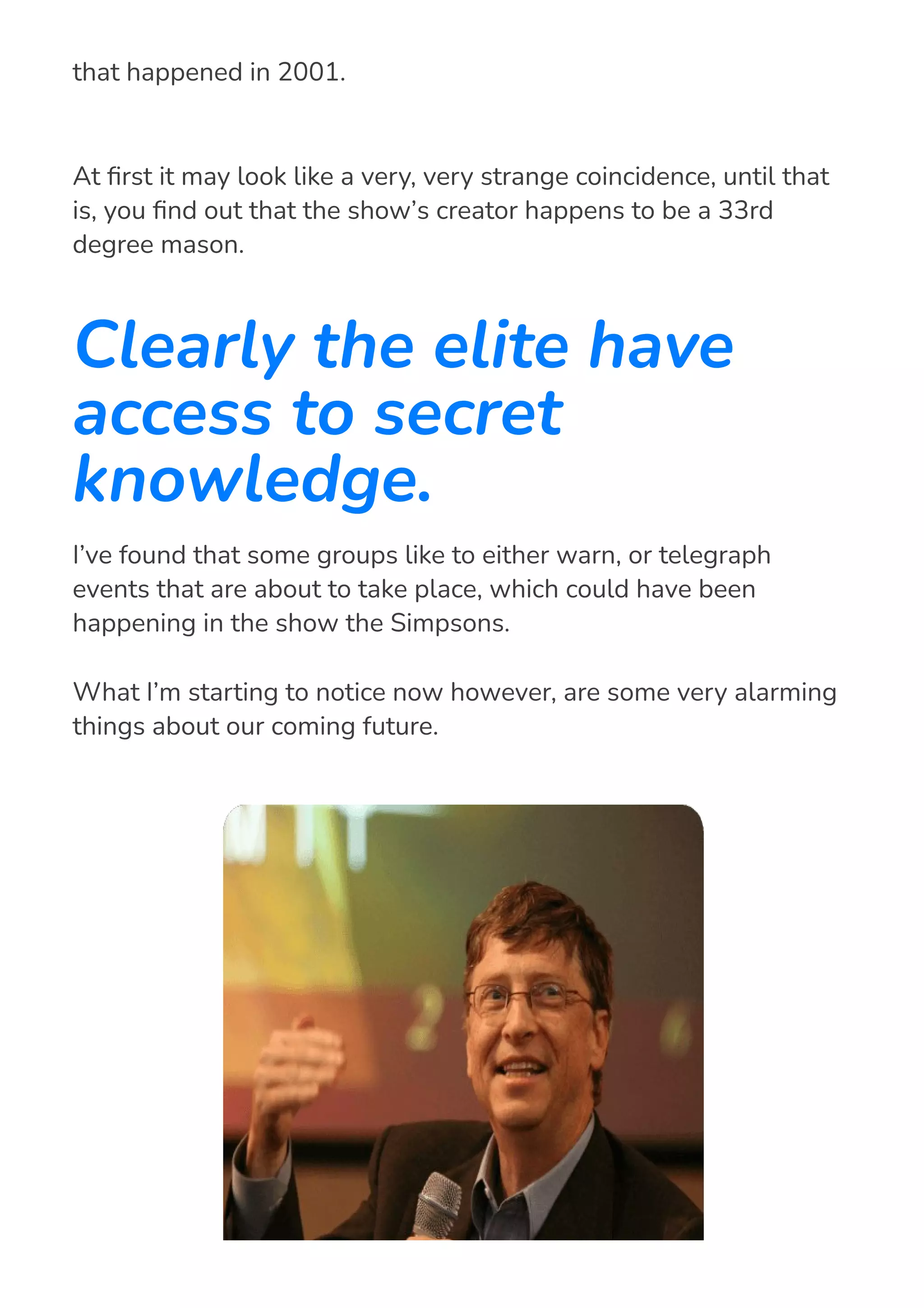 At 몭rst it may look like a very, very strange coincidence, until that
is, you 몭nd out that the show’s creator happens to be a 33rd
degree mason.
Clearly the elite have
access to secret
knowledge.
I’ve found that some groups like to either warn, or telegraph
events that are about to take place, which could have been
happening in the show the Simpsons.
What I’m starting to notice now however, are some very alarming
things about our coming future.
read “911” back in 1997, predicting the world trade center disaster
that happened in 2001.
 