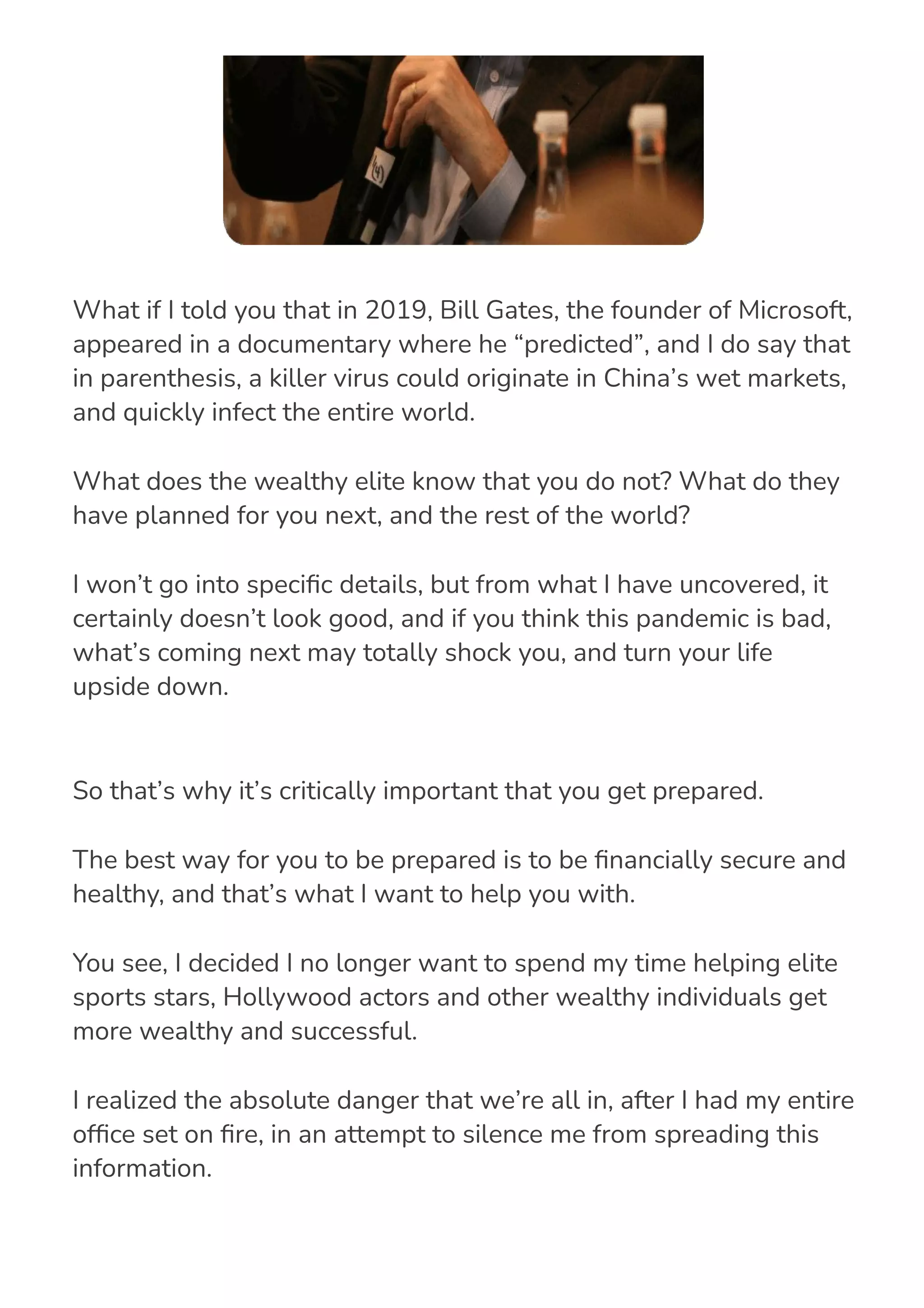 So that’s why it’s critically important that you get prepared.
The best way for you to be prepared is to be 몭nancially secure and
healthy, and that’s what I want to help you with.
You see, I decided I no longer want to spend my time helping elite
sports stars, Hollywood actors and other wealthy individuals get
more wealthy and successful.
I realized the absolute danger that we’re all in, after I had my entire
of몭ce set on 몭re, in an attempt to silence me from spreading this
information.
What if I told you that in 2019, Bill Gates, the founder of Microsoft,
appeared in a documentary where he “predicted”, and I do say that
in parenthesis, a killer virus could originate in China’s wet markets,
and quickly infect the entire world.
What does the wealthy elite know that you do not? What do they
have planned for you next, and the rest of the world?
I won’t go into speci몭c details, but from what I have uncovered, it
certainly doesn’t look good, and if you think this pandemic is bad,
what’s coming next may totally shock you, and turn your life
upside down.
 