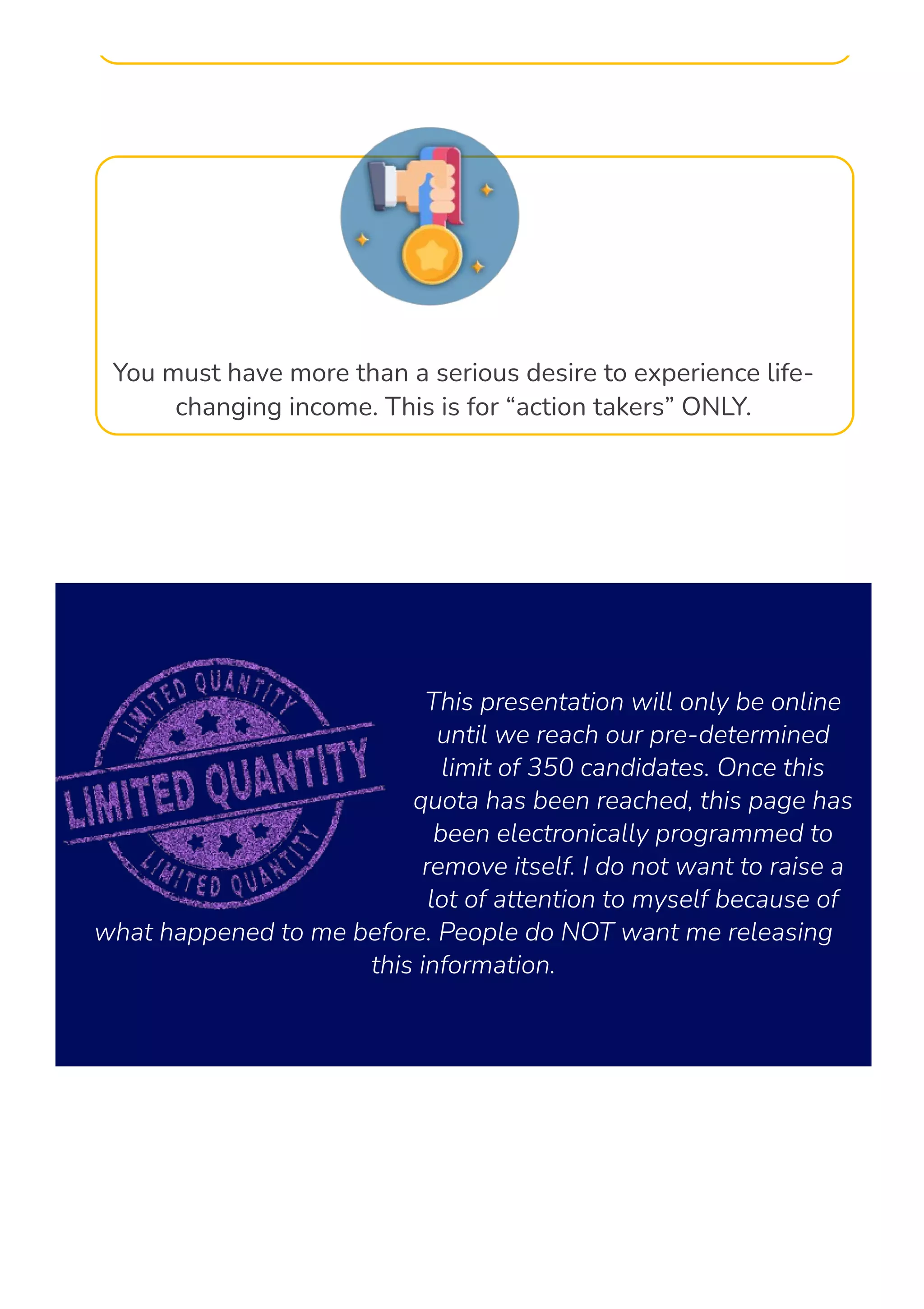 You must have more than a serious desire to experience life-
changing income. This is for “action takers” ONLY.
This presentation will only be online
until we reach our pre-determined
limit of 350 candidates. Once this
quota has been reached, this page has
been electronically programmed to
remove itself. I do not want to raise a
lot of attention to myself because of
what happened to me before. People do NOT want me releasing
this information.
 