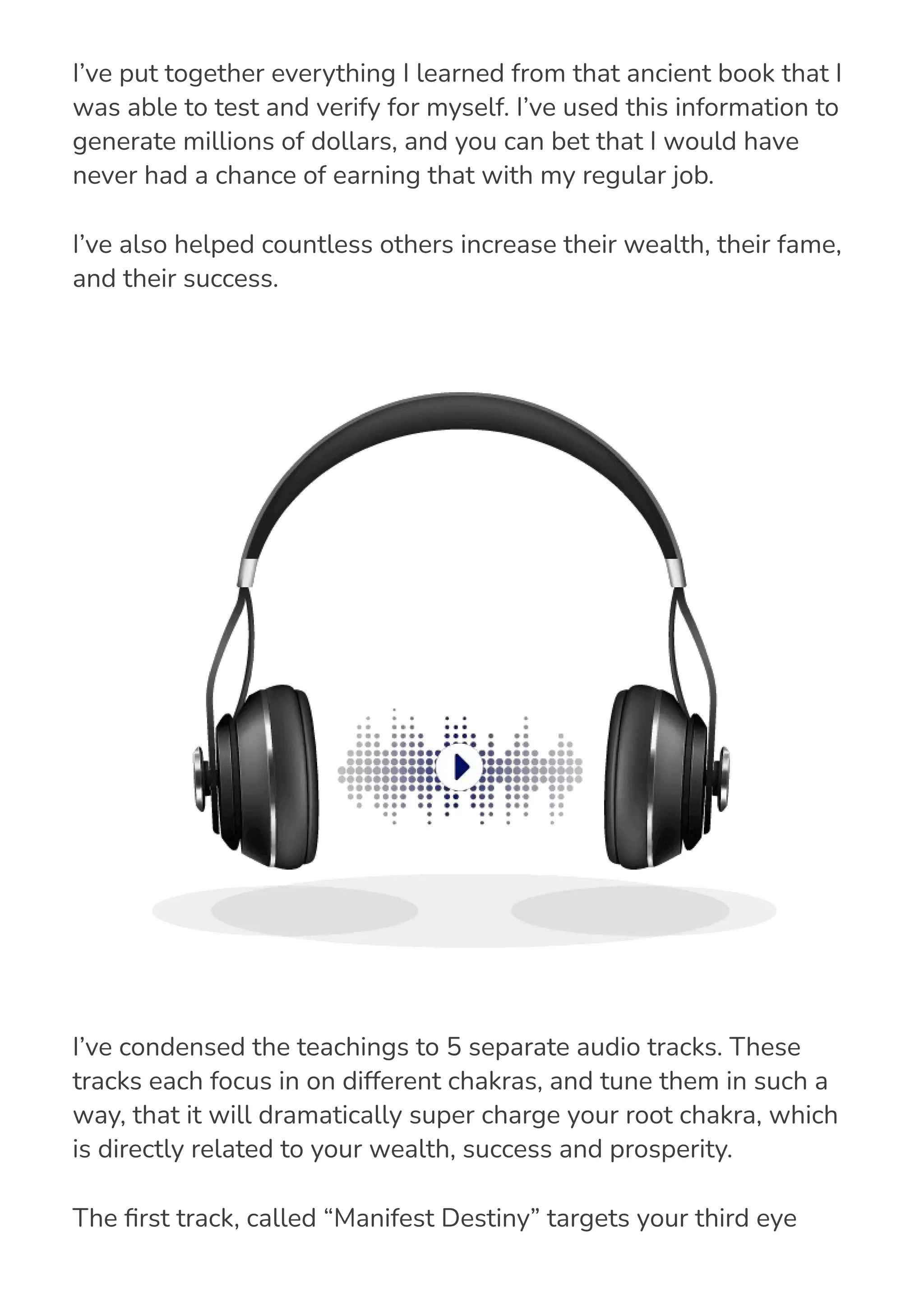 I’ve put together everything I learned from that ancient book that I
was able to test and verify for myself. I’ve used this information to
generate millions of dollars, and you can bet that I would have
never had a chance of earning that with my regular job.
I’ve also helped countless others increase their wealth, their fame,
and their success.
I’ve condensed the teachings to 5 separate audio tracks. These
tracks each focus in on different chakras, and tune them in such a
way, that it will dramatically super charge your root chakra, which
is directly related to your wealth, success and prosperity.
The 몭rst track, called “Manifest Destiny” targets your third eye
chakra, in order to begin the process of retuning your brain to be
 