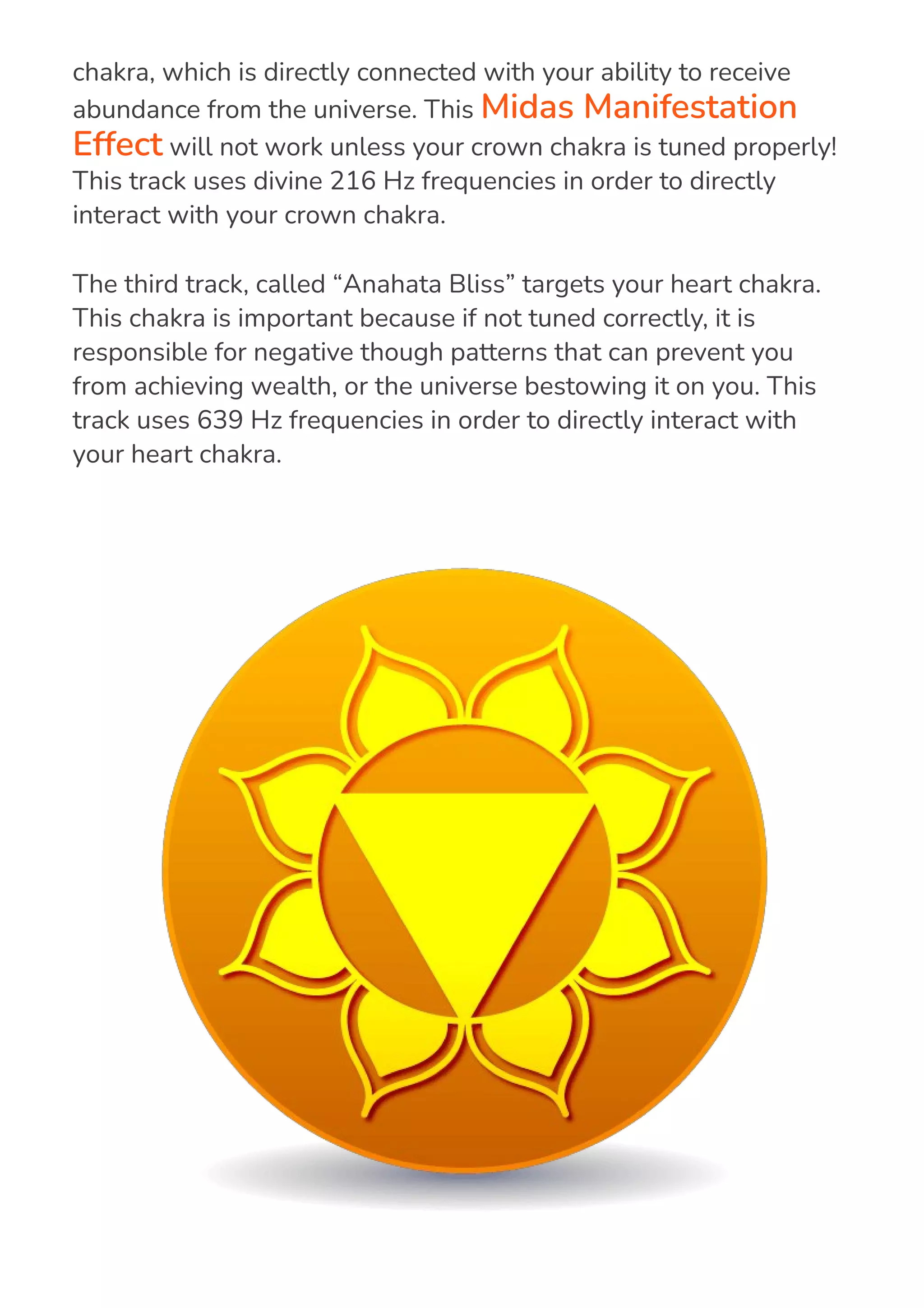 The second track, called “Divine Willingness” targets your crown
chakra, which is directly connected with your ability to receive
abundance from the universe. This Midas Manifestation
Effect will not work unless your crown chakra is tuned properly!
This track uses divine 216 Hz frequencies in order to directly
interact with your crown chakra.
The third track, called “Anahata Bliss” targets your heart chakra.
This chakra is important because if not tuned correctly, it is
responsible for negative though patterns that can prevent you
from achieving wealth, or the universe bestowing it on you. This
track uses 639 Hz frequencies in order to directly interact with
your heart chakra.
 