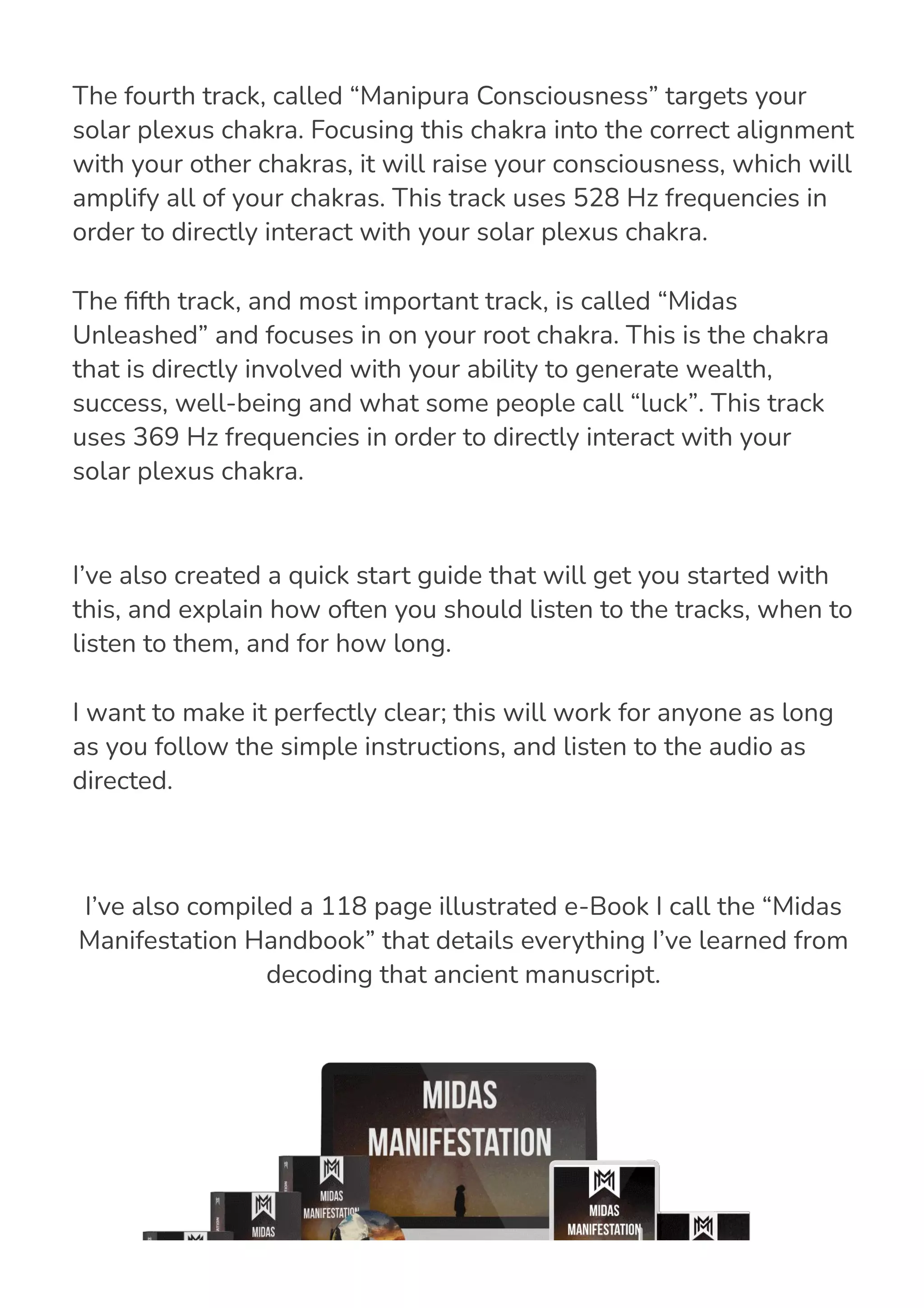 I’ve also created a quick start guide that will get you started with
this, and explain how often you should listen to the tracks, when to
listen to them, and for how long.
I want to make it perfectly clear; this will work for anyone as long
as you follow the simple instructions, and listen to the audio as
directed.
I’ve also compiled a 118 page illustrated e-Book I call the “Midas
Manifestation Handbook” that details everything I’ve learned from
decoding that ancient manuscript.
The fourth track, called “Manipura Consciousness” targets your
solar plexus chakra. Focusing this chakra into the correct alignment
with your other chakras, it will raise your consciousness, which will
amplify all of your chakras. This track uses 528 Hz frequencies in
order to directly interact with your solar plexus chakra.
The 몭fth track, and most important track, is called “Midas
Unleashed” and focuses in on your root chakra. This is the chakra
that is directly involved with your ability to generate wealth,
success, well-being and what some people call “luck”. This track
uses 369 Hz frequencies in order to directly interact with your
solar plexus chakra.
 