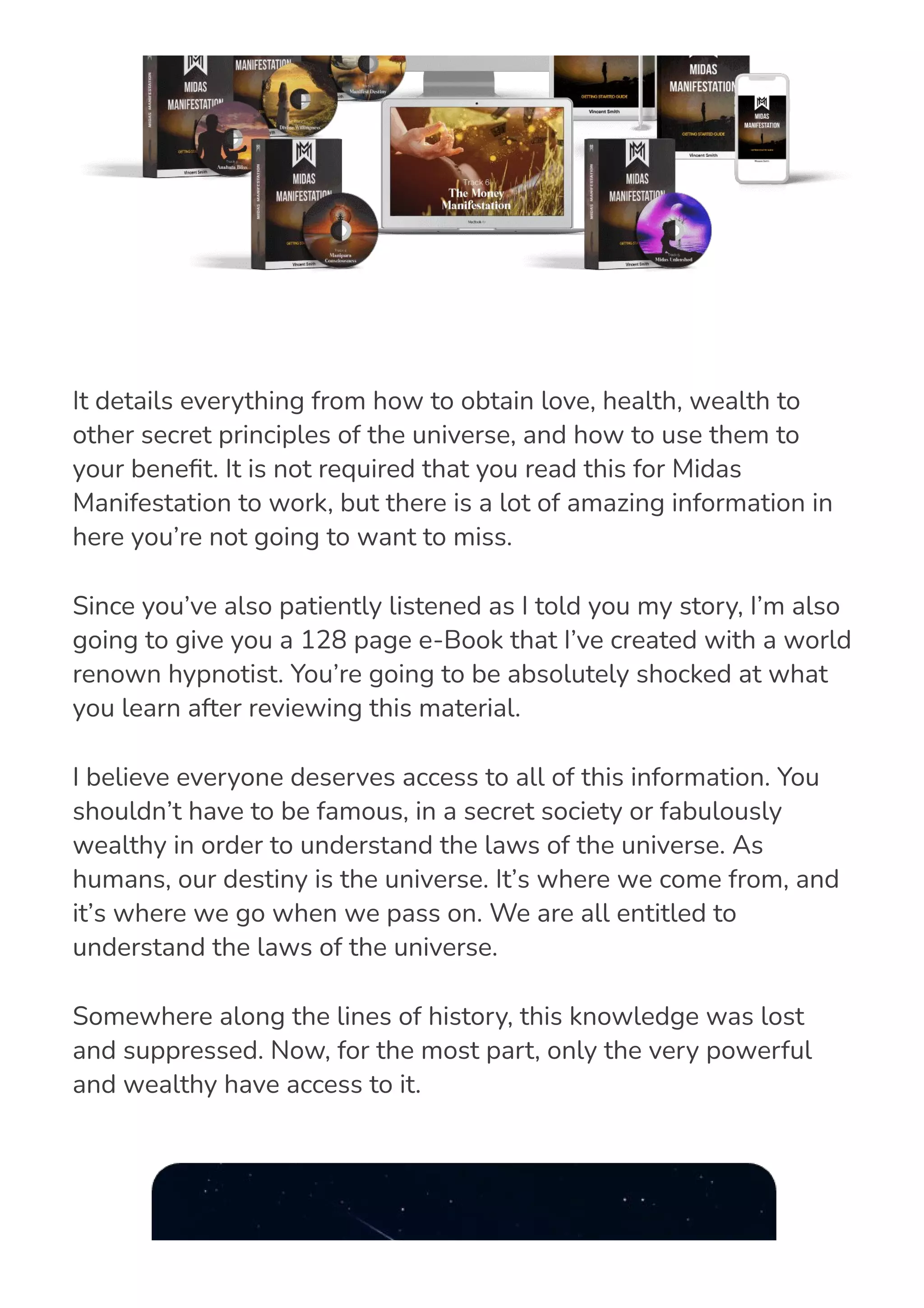 It details everything from how to obtain love, health, wealth to
other secret principles of the universe, and how to use them to
your bene몭t. It is not required that you read this for Midas
Manifestation to work, but there is a lot of amazing information in
here you’re not going to want to miss.
Since you’ve also patiently listened as I told you my story, I’m also
going to give you a 128 page e-Book that I’ve created with a world
renown hypnotist. You’re going to be absolutely shocked at what
you learn after reviewing this material.
I believe everyone deserves access to all of this information. You
shouldn’t have to be famous, in a secret society or fabulously
wealthy in order to understand the laws of the universe. As
humans, our destiny is the universe. It’s where we come from, and
it’s where we go when we pass on. We are all entitled to
understand the laws of the universe.
Somewhere along the lines of history, this knowledge was lost
and suppressed. Now, for the most part, only the very powerful
and wealthy have access to it.
 