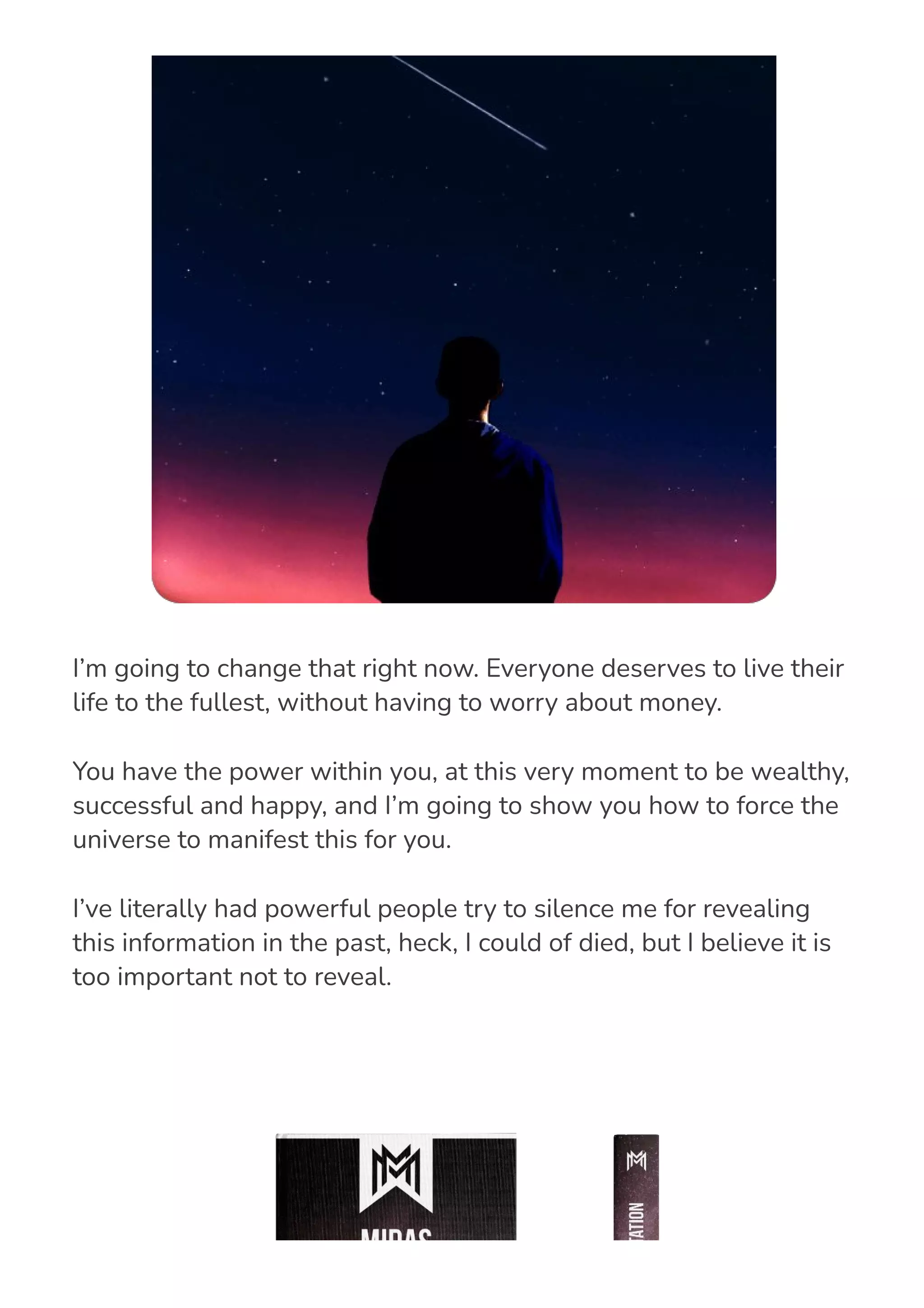 I’m going to change that right now. Everyone deserves to live their
life to the fullest, without having to worry about money.
You have the power within you, at this very moment to be wealthy,
successful and happy, and I’m going to show you how to force the
universe to manifest this for you.
I’ve literally had powerful people try to silence me for revealing
this information in the past, heck, I could of died, but I believe it is
too important not to reveal.
 