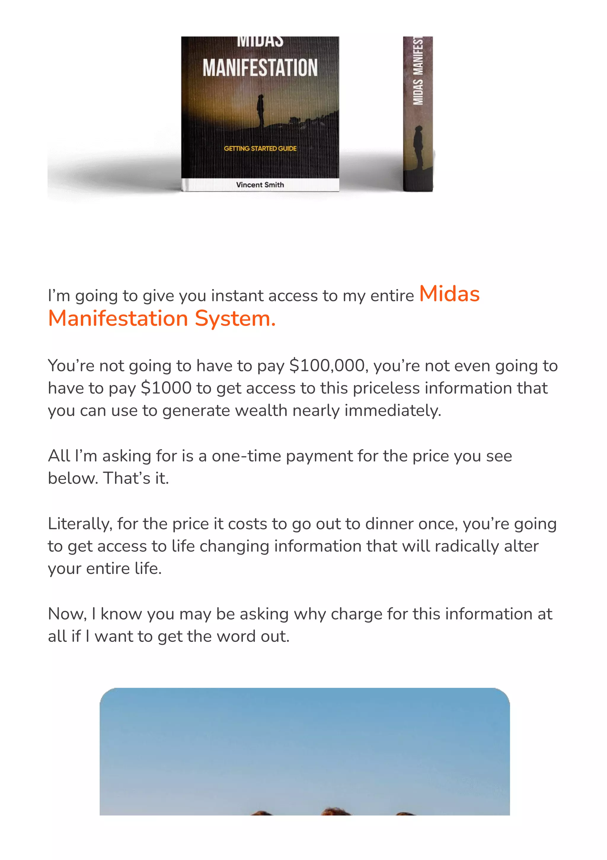 I’m going to give you instant access to my entire Midas
Manifestation System.
You’re not going to have to pay $100,000, you’re not even going to
have to pay $1000 to get access to this priceless information that
you can use to generate wealth nearly immediately.
All I’m asking for is a one-time payment for the price you see
below. That’s it.
Literally, for the price it costs to go out to dinner once, you’re going
to get access to life changing information that will radically alter
your entire life.
Now, I know you may be asking why charge for this information at
all if I want to get the word out.
 