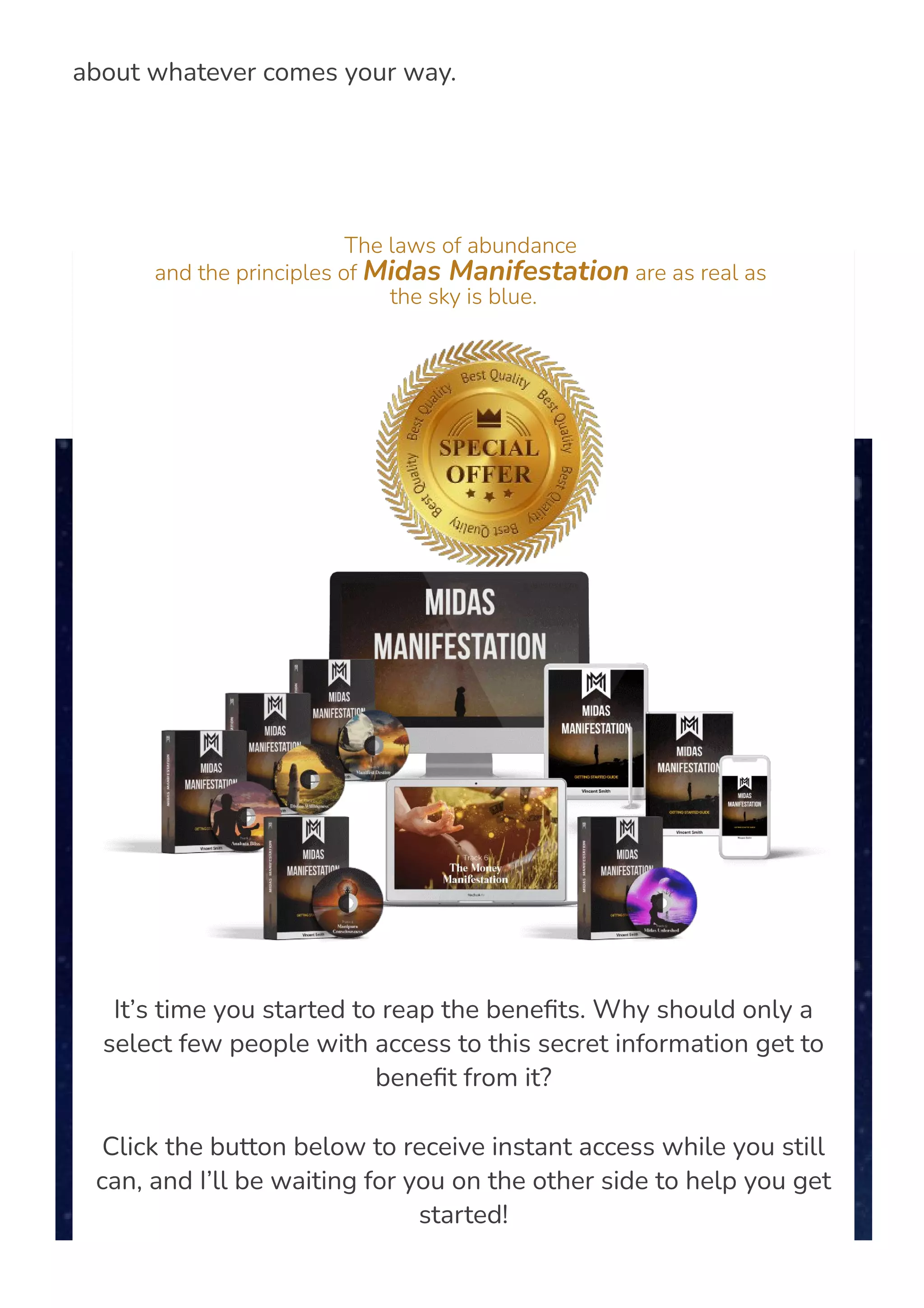 amount of money saved up in the bank, and do not need to worry
about whatever comes your way.
The laws of abundance
and the principles of Midas Manifestation are as real as
the sky is blue.
It’s time you started to reap the bene몭ts. Why should only a
select few people with access to this secret information get to
bene몭t from it?
Click the button below to receive instant access while you still
can, and I’ll be waiting for you on the other side to help you get
started!
 