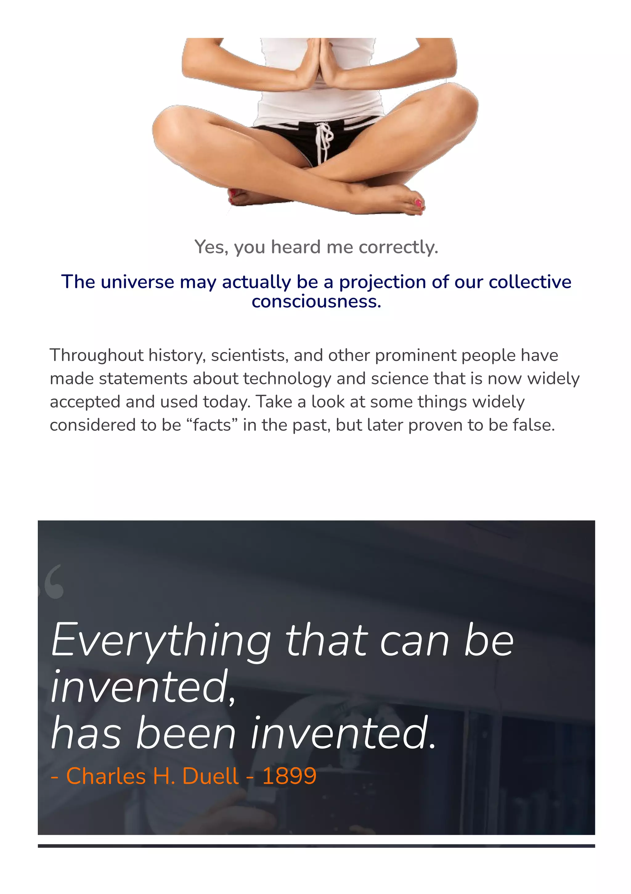Throughout history, scientists, and other prominent people have
made statements about technology and science that is now widely
accepted and used today. Take a look at some things widely
considered to be “facts” in the past, but later proven to be false.
Everything that can be
invented,
has been invented.
- Charles H. Duell - 1899
Yes, you heard me correctly.
The universe may actually be a projection of our collective
consciousness.
 