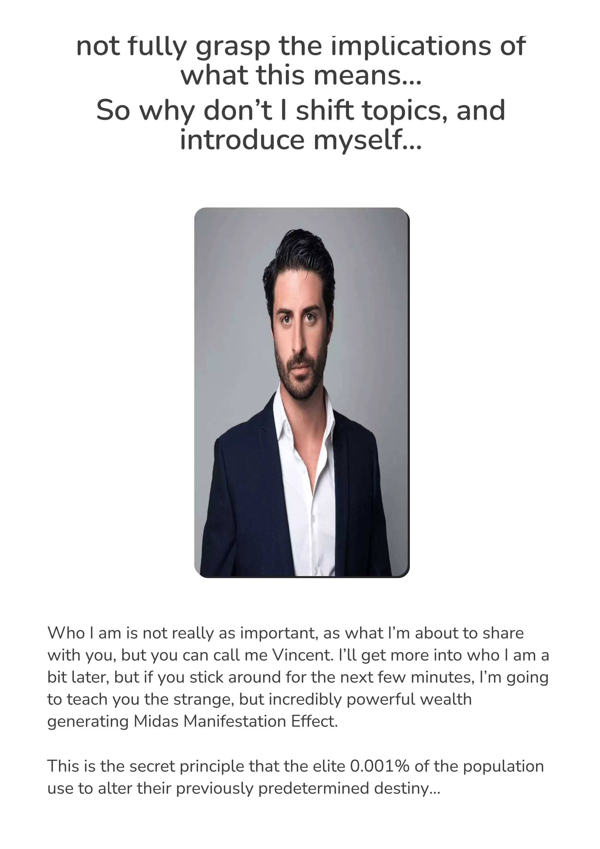 not fully grasp the implications of
what this means…
So why don’t I shift topics, and
introduce myself...
Who I am is not really as important, as what I’m about to share
with you, but you can call me Vincent. I’ll get more into who I am a
bit later, but if you stick around for the next few minutes, I’m going
to teach you the strange, but incredibly powerful wealth
generating Midas Manifestation Effect.
This is the secret principle that the elite 0.001% of the population
use to alter their previously predetermined destiny…
 