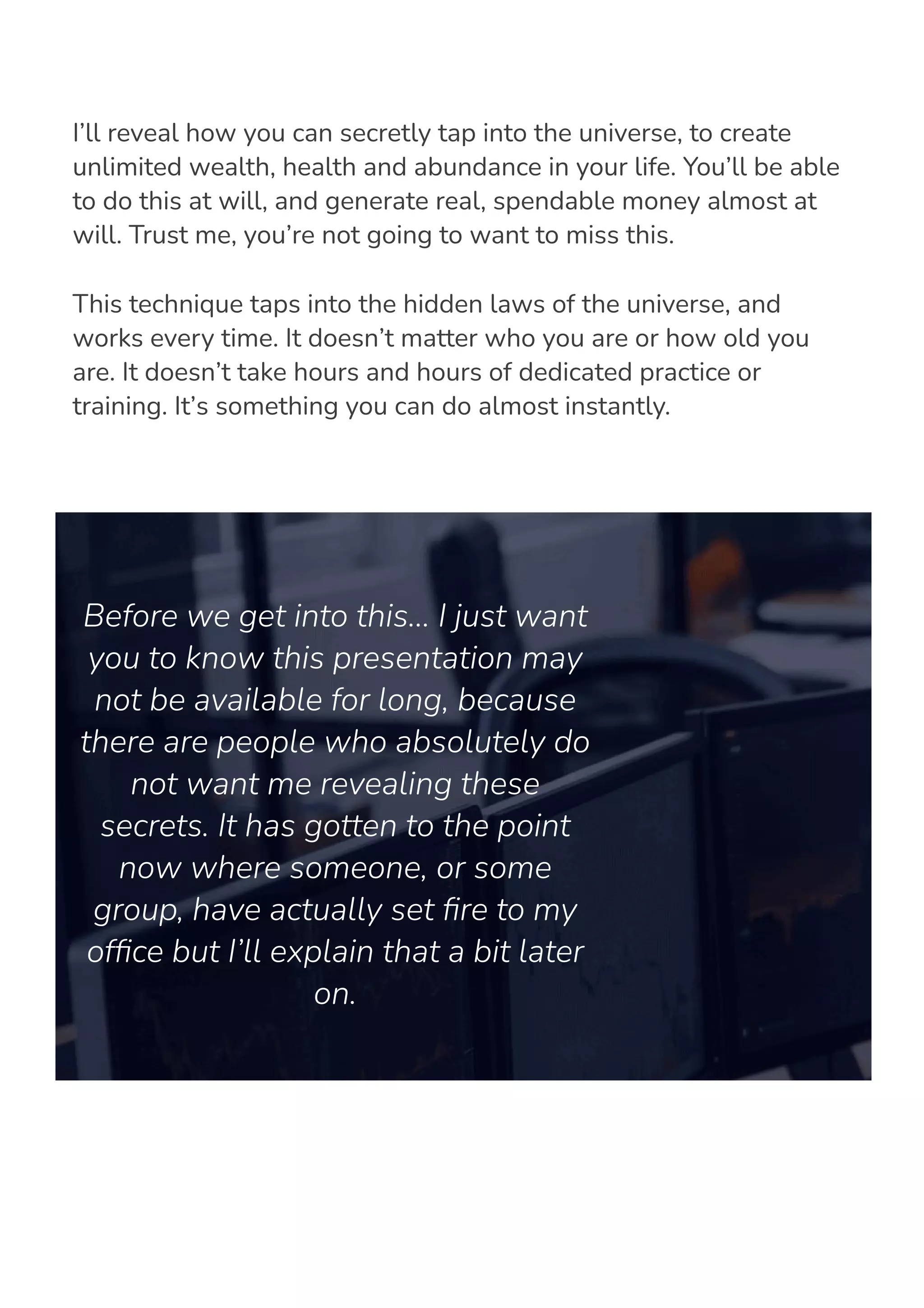 I’ll reveal how you can secretly tap into the universe, to create
unlimited wealth, health and abundance in your life. You’ll be able
to do this at will, and generate real, spendable money almost at
will. Trust me, you’re not going to want to miss this.
This technique taps into the hidden laws of the universe, and
works every time. It doesn’t matter who you are or how old you
are. It doesn’t take hours and hours of dedicated practice or
training. It’s something you can do almost instantly.
Before we get into this… I just want
you to know this presentation may
not be available for long, because
there are people who absolutely do
not want me revealing these
secrets. It has gotten to the point
now where someone, or some
group, have actually set 몭re to my
of몭ce but I’ll explain that a bit later
on.
 