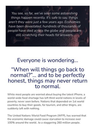 You see, so far, we’ve seen some astonishing
things happen recently. It's safe to say, things
aren't they were just a few years ago. Economies
have been devastated, hundreds of thousands of
people have died across the globe and people are
still scratching their heads for answers.
Everyone is wondering…
“When will things go back to
normal?”… and to be perfectly
honest, things may never return
to normal.
While most people are worried about buying the latest iPhone, a
world-wide food shortage has left third world nations in levels of
poverty, never seen before. Nations that depended on 1st world
countries to buy their goods, for tourism, and other thigns, are
suddenly left with nothing.
The United Nations World Food Program (WFP), has warned that
the economic damage could cause starvation to increase over
100% around the world.. to a staggering 260 million people.
 
