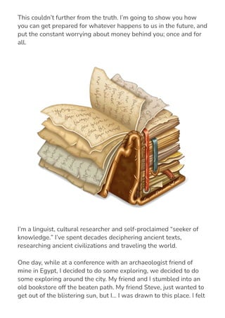 they simply have “bad luck” or can’t control what happens to them.
This couldn’t further from the truth. I’m going to show you how
you can get prepared for whatever happens to us in the future, and
put the constant worrying about money behind you; once and for
all.
I’m a linguist, cultural researcher and self-proclaimed “seeker of
knowledge.” I’ve spent decades deciphering ancient texts,
researching ancient civilizations and traveling the world.
One day, while at a conference with an archaeologist friend of
mine in Egypt, I decided to do some exploring, we decided to do
some exploring around the city. My friend and I stumbled into an
old bookstore off the beaten path. My friend Steve, just wanted to
get out of the blistering sun, but I… I was drawn to this place. I felt
strange as soon as I saw this book store… almost if something was
 