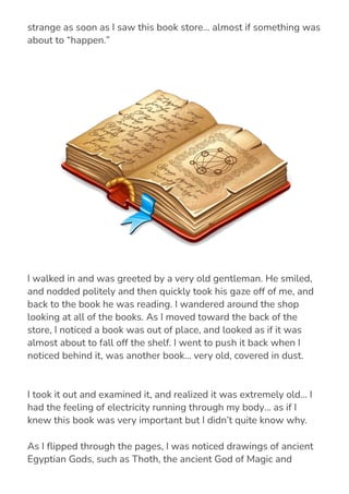 I took it out and examined it, and realized it was extremely old… I
had the feeling of electricity running through my body… as if I
knew this book was very important but I didn’t quite know why.
As I 몭ipped through the pages, I was noticed drawings of ancient
Egyptian Gods, such as Thoth, the ancient God of Magic and
Science, and Ra, the Egyptian sun God.
get out of the blistering sun, but I… I was drawn to this place. I felt
strange as soon as I saw this book store… almost if something was
about to “happen.”
I walked in and was greeted by a very old gentleman. He smiled,
and nodded politely and then quickly took his gaze off of me, and
back to the book he was reading. I wandered around the shop
looking at all of the books. As I moved toward the back of the
store, I noticed a book was out of place, and looked as if it was
almost about to fall off the shelf. I went to push it back when I
noticed behind it, was another book… very old, covered in dust.
 