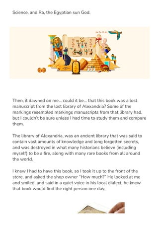 Egyptian Gods, such as Thoth, the ancient God of Magic and
Science, and Ra, the Egyptian sun God.
Then, it dawned on me… could it be… that this book was a lost
manuscript from the lost library of Alexandria? Some of the
markings resembled markings manuscripts from that library had,
but I couldn’t be sure unless I had time to study them and compare
them.
The library of Alexandria, was an ancient library that was said to
contain vast amounts of knowledge and long forgotten secrets,
and was destroyed in what many historians believe (including
myself) to be a 몭re, along with many rare books from all around
the world.
I knew I had to have this book, so I took it up to the front of the
store, and asked the shop owner “How much?” He looked at me
and smiled, and said in a quiet voice in his local dialect, he knew
that book would 몭nd the right person one day.
 