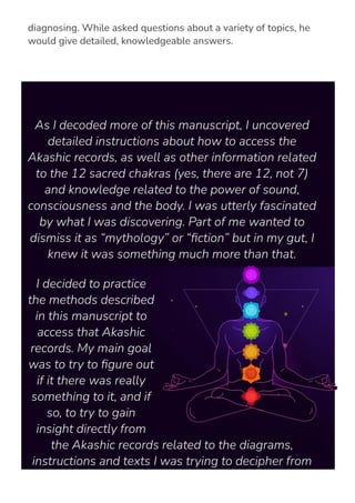no medical training and have never met the people he was
diagnosing. While asked questions about a variety of topics, he
would give detailed, knowledgeable answers.
As I decoded more of this manuscript, I uncovered
detailed instructions about how to access the
Akashic records, as well as other information related
to the 12 sacred chakras (yes, there are 12, not 7)
and knowledge related to the power of sound,
consciousness and the body. I was utterly fascinated
by what I was discovering. Part of me wanted to
dismiss it as “mythology” or “몭ction” but in my gut, I
knew it was something much more than that.
I decided to practice
the methods described
in this manuscript to
access that Akashic
records. My main goal
was to try to 몭gure out
if it there was really
something to it, and if
so, to try to gain
insight directly from
the Akashic records related to the diagrams,
instructions and texts I was trying to decipher from
the manuscript I had recovered.
 
