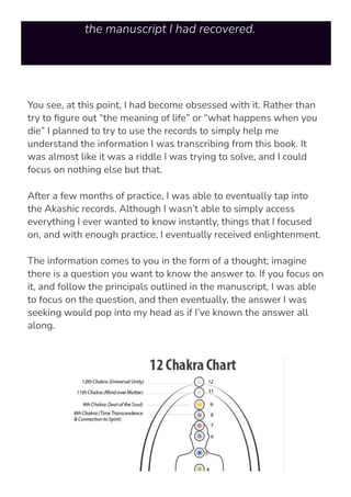instructions and texts I was trying to decipher from
the manuscript I had recovered.
You see, at this point, I had become obsessed with it. Rather than
try to 몭gure out “the meaning of life” or “what happens when you
die” I planned to try to use the records to simply help me
understand the information I was transcribing from this book. It
was almost like it was a riddle I was trying to solve, and I could
focus on nothing else but that.
After a few months of practice, I was able to eventually tap into
the Akashic records. Although I wasn’t able to simply access
everything I ever wanted to know instantly, things that I focused
on, and with enough practice, I eventually received enlightenment.
The information comes to you in the form of a thought; imagine
there is a question you want to know the answer to. If you focus on
it, and follow the principals outlined in the manuscript, I was able
to focus on the question, and then eventually, the answer I was
seeking would pop into my head as if I’ve known the answer all
along.
 
