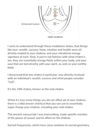 While it’s true many things you do can affect all of your chakras,
there is a little known shortcut that you can use to essentially
super charge your chakras, including your root chakra.
The ancient manuscript I was transcribing, made speci몭c mention
of the power of sound, and its effect on the chakras.
Sacred frequencies, which have close relations to sacred geometry,
have the ability to amplify, or even distort the vibrational energy of
I came to understand through these meditative states, that things
like love, wealth, success, fame, intuition and health were all
directly related to your chakras, and your vibrational energy
signature of each. Now, if you’re not familiar with what chakra’s
are, they are essentially energy 몭elds within your body, and your
soul that are tied directly with your spirit, as well as your earthly
body.
I discovered that one chakra in particular, was directly involved
with an individual’s wealth, success and what people consider
“luck”.
It’s the 10th chakra, known as the root chakra.
 