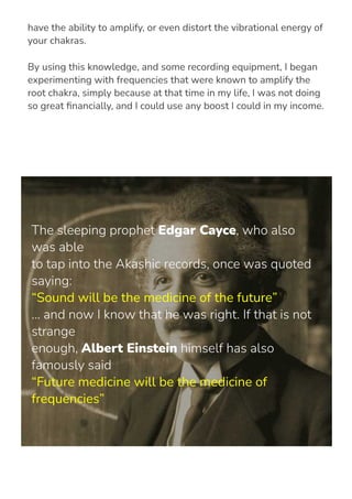 Sacred frequencies, which have close relations to sacred geometry,
have the ability to amplify, or even distort the vibrational energy of
your chakras.
By using this knowledge, and some recording equipment, I began
experimenting with frequencies that were known to amplify the
root chakra, simply because at that time in my life, I was not doing
so great 몭nancially, and I could use any boost I could in my income.
The sleeping prophet Edgar Cayce, who also
was able
to tap into the Akashic records, once was quoted
saying:
“Sound will be the medicine of the future”
... and now I know that he was right. If that is not
strange
enough, Albert Einstein himself has also
famously said
“Future medicine will be the medicine of
frequencies”
 