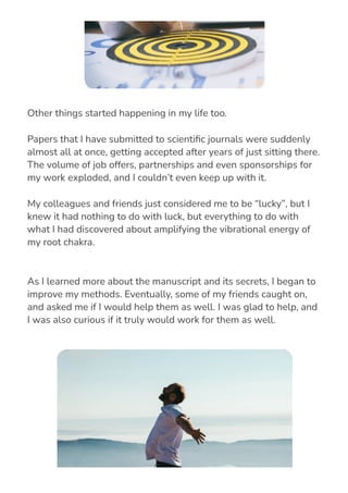 As I learned more about the manuscript and its secrets, I began to
improve my methods. Eventually, some of my friends caught on,
and asked me if I would help them as well. I was glad to help, and
I was also curious if it truly would work for them as well.
Other things started happening in my life too.
Papers that I have submitted to scienti몭c journals were suddenly
almost all at once, getting accepted after years of just sitting there.
The volume of job offers, partnerships and even sponsorships for
my work exploded, and I couldn’t even keep up with it.
My colleagues and friends just considered me to be “lucky”, but I
knew it had nothing to do with luck, but everything to do with
what I had discovered about amplifying the vibrational energy of
my root chakra.
 
