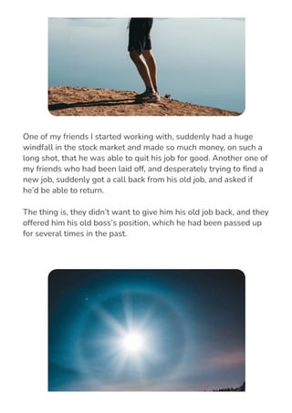 One of my friends I started working with, suddenly had a huge
windfall in the stock market and made so much money, on such a
long shot, that he was able to quit his job for good. Another one of
my friends who had been laid off, and desperately trying to 몭nd a
new job, suddenly got a call back from his old job, and asked if
he’d be able to return.
The thing is, they didn’t want to give him his old job back, and they
offered him his old boss’s position, which he had been passed up
for several times in the past.
 