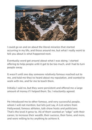 He introduced me to other famous, and very successful people,
whom I will not mention, but lets just say, A-List actors from
Hollywood, famous athletes, talk show hosts and politicians.
That’s the level it grew to. All of them wanted an “edge” with their
career, to increase their wealth, their success, their fame, and more,
and were willing to try anything to achieve it.
I could go on and on about the literal miracles that started
occurring in my life, and those around me, but what I really want to
tell you about is what happened next.
Eventually word got around about what I was doing. I started
offering to help people until it got to be too much, and I had to turn
people away.
It wasn’t until one day someone relatively famous reached out to
me, and told me they’ve heard about my reputation, and wanted to
work with me, and for me to teach them.
Initially I said no, but they were persistent and offered me a large
amount of money if I helped them. So, I reluctantly agreed.
 