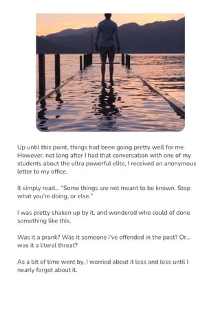 Up until this point, things had been going pretty well for me.
However, not long after I had that conversation with one of my
students about the ultra powerful elite, I received an anonymous
letter to my of몭ce.
It simply read… “Some things are not meant to be known. Stop
what you’re doing, or else.”
I was pretty shaken up by it, and wondered who could of done
something like this.
Was it a prank? Was it someone I’ve offended in the past? Or…
was it a literal threat?
As a bit of time went by, I worried about it less and less until I
nearly forgot about it.
 
