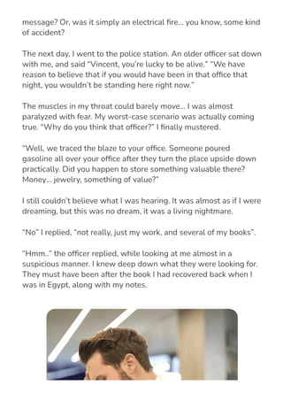 Had… had someone tried to kill me? Or simply send me a
message? Or, was it simply an electrical 몭re… you know, some kind
of accident?
The next day, I went to the police station. An older of몭cer sat down
with me, and said “Vincent, you’re lucky to be alive.” “We have
reason to believe that if you would have been in that of몭ce that
night, you wouldn’t be standing here right now.”
The muscles in my throat could barely move… I was almost
paralyzed with fear. My worst-case scenario was actually coming
true. “Why do you think that of몭cer?” I 몭nally mustered.
“Well, we traced the blaze to your of몭ce. Someone poured
gasoline all over your of몭ce after they turn the place upside down
practically. Did you happen to store something valuable there?
Money… jewelry, something of value?”
I still couldn’t believe what I was hearing. It was almost as if I were
dreaming, but this was no dream, it was a living nightmare.
“No” I replied, “not really, just my work, and several of my books”.
“Hmm..” the of몭cer replied, while looking at me almost in a
suspicious manner. I knew deep down what they were looking for.
They must have been after the book I had recovered back when I
was in Egypt, along with my notes.
 