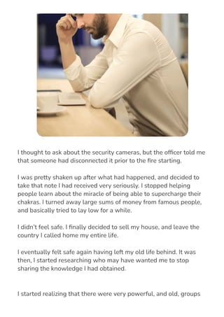 I started realizing that there were very powerful, and old, groups
who had access to some of the knowledge I had discovered, and
I thought to ask about the security cameras, but the of몭cer told me
that someone had disconnected it prior to the 몭re starting.
I was pretty shaken up after what had happened, and decided to
take that note I had received very seriously. I stopped helping
people learn about the miracle of being able to supercharge their
chakras. I turned away large sums of money from famous people,
and basically tried to lay low for a while.
I didn’t feel safe. I 몭nally decided to sell my house, and leave the
country I called home my entire life.
I eventually felt safe again having left my old life behind. It was
then, I started researching who may have wanted me to stop
sharing the knowledge I had obtained.
 